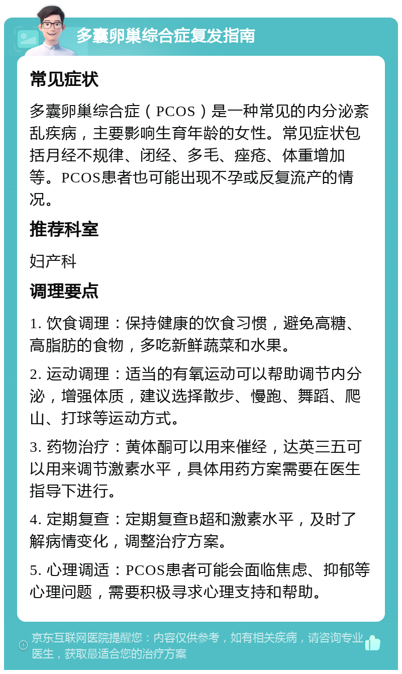 多囊卵巢综合症复发指南 常见症状 多囊卵巢综合症（PCOS）是一种常见的内分泌紊乱疾病，主要影响生育年龄的女性。常见症状包括月经不规律、闭经、多毛、痤疮、体重增加等。PCOS患者也可能出现不孕或反复流产的情况。 推荐科室 妇产科 调理要点 1. 饮食调理：保持健康的饮食习惯，避免高糖、高脂肪的食物，多吃新鲜蔬菜和水果。 2. 运动调理：适当的有氧运动可以帮助调节内分泌，增强体质，建议选择散步、慢跑、舞蹈、爬山、打球等运动方式。 3. 药物治疗：黄体酮可以用来催经，达英三五可以用来调节激素水平，具体用药方案需要在医生指导下进行。 4. 定期复查：定期复查B超和激素水平，及时了解病情变化，调整治疗方案。 5. 心理调适：PCOS患者可能会面临焦虑、抑郁等心理问题，需要积极寻求心理支持和帮助。