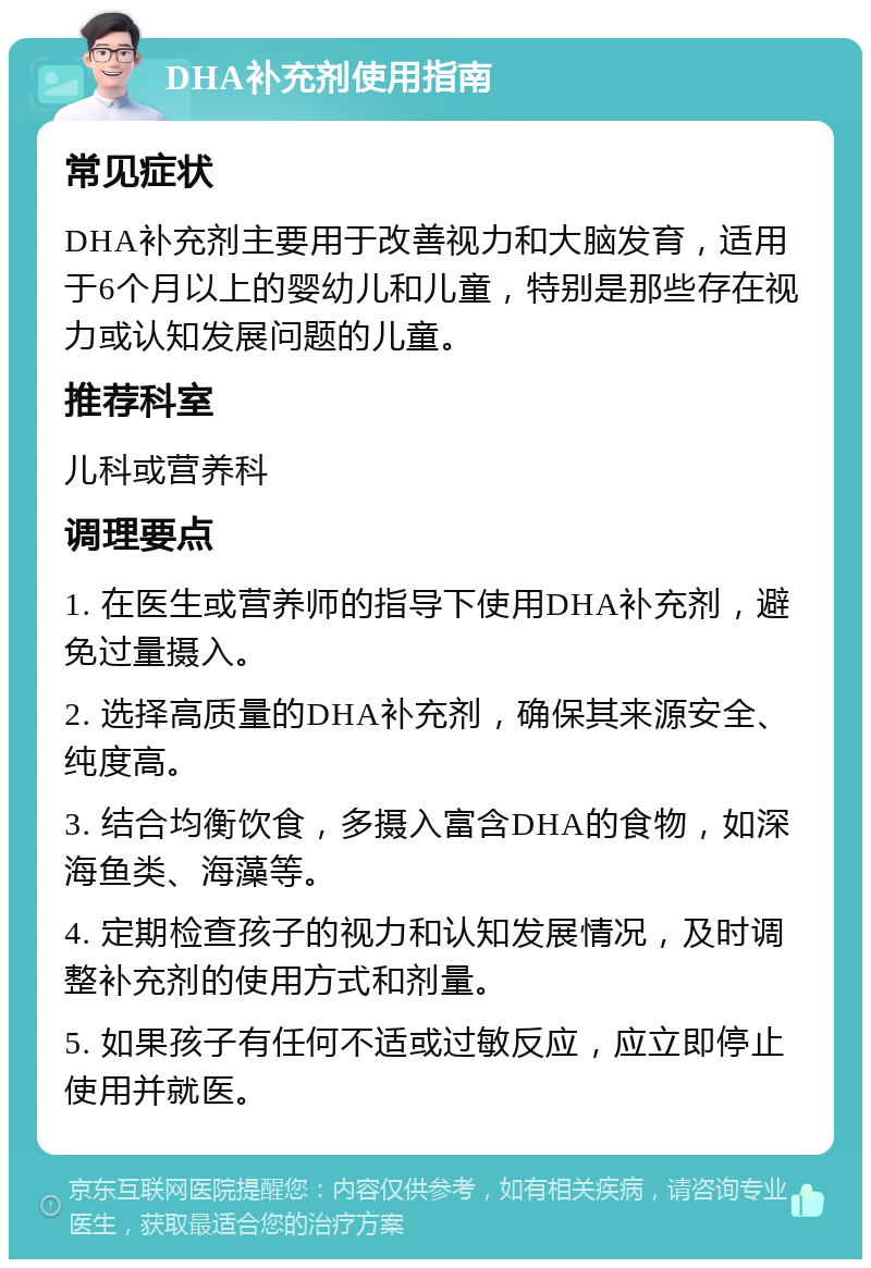 DHA补充剂使用指南 常见症状 DHA补充剂主要用于改善视力和大脑发育，适用于6个月以上的婴幼儿和儿童，特别是那些存在视力或认知发展问题的儿童。 推荐科室 儿科或营养科 调理要点 1. 在医生或营养师的指导下使用DHA补充剂，避免过量摄入。 2. 选择高质量的DHA补充剂，确保其来源安全、纯度高。 3. 结合均衡饮食，多摄入富含DHA的食物，如深海鱼类、海藻等。 4. 定期检查孩子的视力和认知发展情况，及时调整补充剂的使用方式和剂量。 5. 如果孩子有任何不适或过敏反应，应立即停止使用并就医。