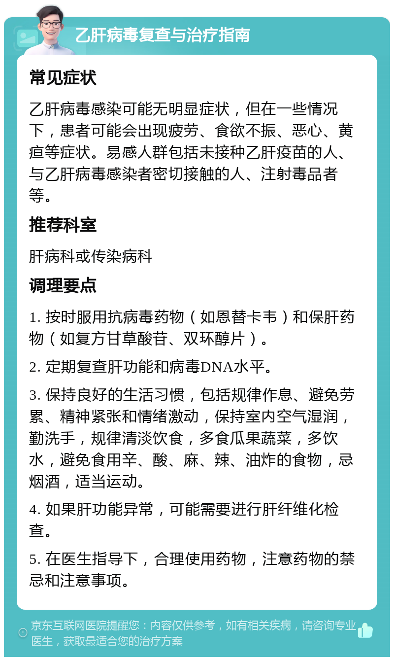 乙肝病毒复查与治疗指南 常见症状 乙肝病毒感染可能无明显症状，但在一些情况下，患者可能会出现疲劳、食欲不振、恶心、黄疸等症状。易感人群包括未接种乙肝疫苗的人、与乙肝病毒感染者密切接触的人、注射毒品者等。 推荐科室 肝病科或传染病科 调理要点 1. 按时服用抗病毒药物（如恩替卡韦）和保肝药物（如复方甘草酸苷、双环醇片）。 2. 定期复查肝功能和病毒DNA水平。 3. 保持良好的生活习惯，包括规律作息、避免劳累、精神紧张和情绪激动，保持室内空气湿润，勤洗手，规律清淡饮食，多食瓜果蔬菜，多饮水，避免食用辛、酸、麻、辣、油炸的食物，忌烟酒，适当运动。 4. 如果肝功能异常，可能需要进行肝纤维化检查。 5. 在医生指导下，合理使用药物，注意药物的禁忌和注意事项。