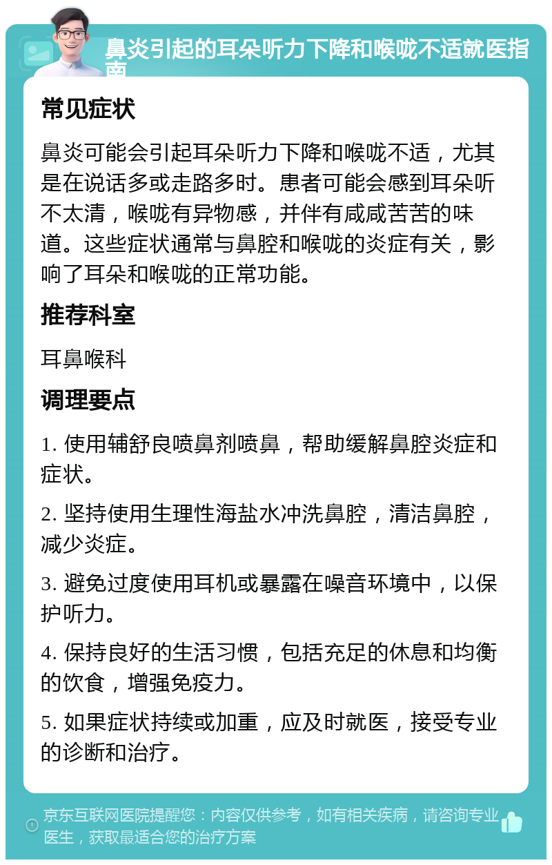 鼻炎引起的耳朵听力下降和喉咙不适就医指南 常见症状 鼻炎可能会引起耳朵听力下降和喉咙不适，尤其是在说话多或走路多时。患者可能会感到耳朵听不太清，喉咙有异物感，并伴有咸咸苦苦的味道。这些症状通常与鼻腔和喉咙的炎症有关，影响了耳朵和喉咙的正常功能。 推荐科室 耳鼻喉科 调理要点 1. 使用辅舒良喷鼻剂喷鼻，帮助缓解鼻腔炎症和症状。 2. 坚持使用生理性海盐水冲洗鼻腔，清洁鼻腔，减少炎症。 3. 避免过度使用耳机或暴露在噪音环境中，以保护听力。 4. 保持良好的生活习惯，包括充足的休息和均衡的饮食，增强免疫力。 5. 如果症状持续或加重，应及时就医，接受专业的诊断和治疗。