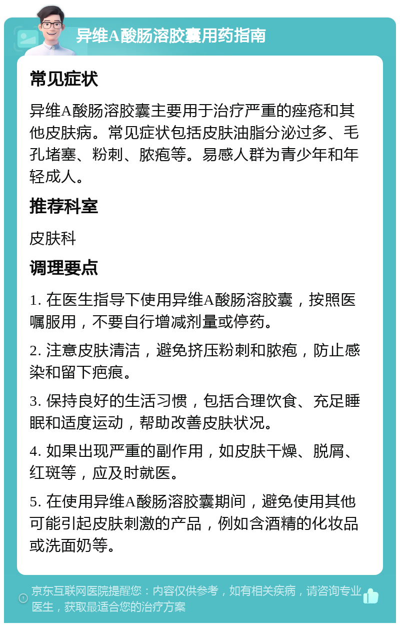 异维A酸肠溶胶囊用药指南 常见症状 异维A酸肠溶胶囊主要用于治疗严重的痤疮和其他皮肤病。常见症状包括皮肤油脂分泌过多、毛孔堵塞、粉刺、脓疱等。易感人群为青少年和年轻成人。 推荐科室 皮肤科 调理要点 1. 在医生指导下使用异维A酸肠溶胶囊，按照医嘱服用，不要自行增减剂量或停药。 2. 注意皮肤清洁，避免挤压粉刺和脓疱，防止感染和留下疤痕。 3. 保持良好的生活习惯，包括合理饮食、充足睡眠和适度运动，帮助改善皮肤状况。 4. 如果出现严重的副作用，如皮肤干燥、脱屑、红斑等，应及时就医。 5. 在使用异维A酸肠溶胶囊期间，避免使用其他可能引起皮肤刺激的产品，例如含酒精的化妆品或洗面奶等。