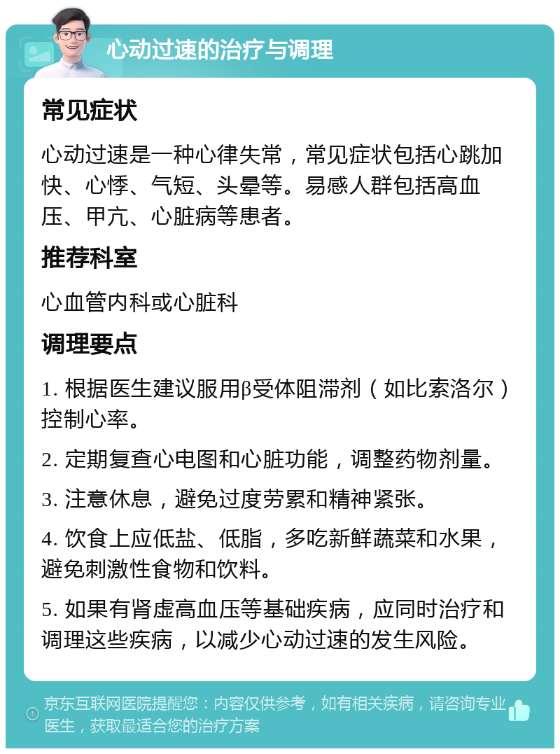 心动过速的治疗与调理 常见症状 心动过速是一种心律失常，常见症状包括心跳加快、心悸、气短、头晕等。易感人群包括高血压、甲亢、心脏病等患者。 推荐科室 心血管内科或心脏科 调理要点 1. 根据医生建议服用β受体阻滞剂（如比索洛尔）控制心率。 2. 定期复查心电图和心脏功能，调整药物剂量。 3. 注意休息，避免过度劳累和精神紧张。 4. 饮食上应低盐、低脂，多吃新鲜蔬菜和水果，避免刺激性食物和饮料。 5. 如果有肾虚高血压等基础疾病，应同时治疗和调理这些疾病，以减少心动过速的发生风险。