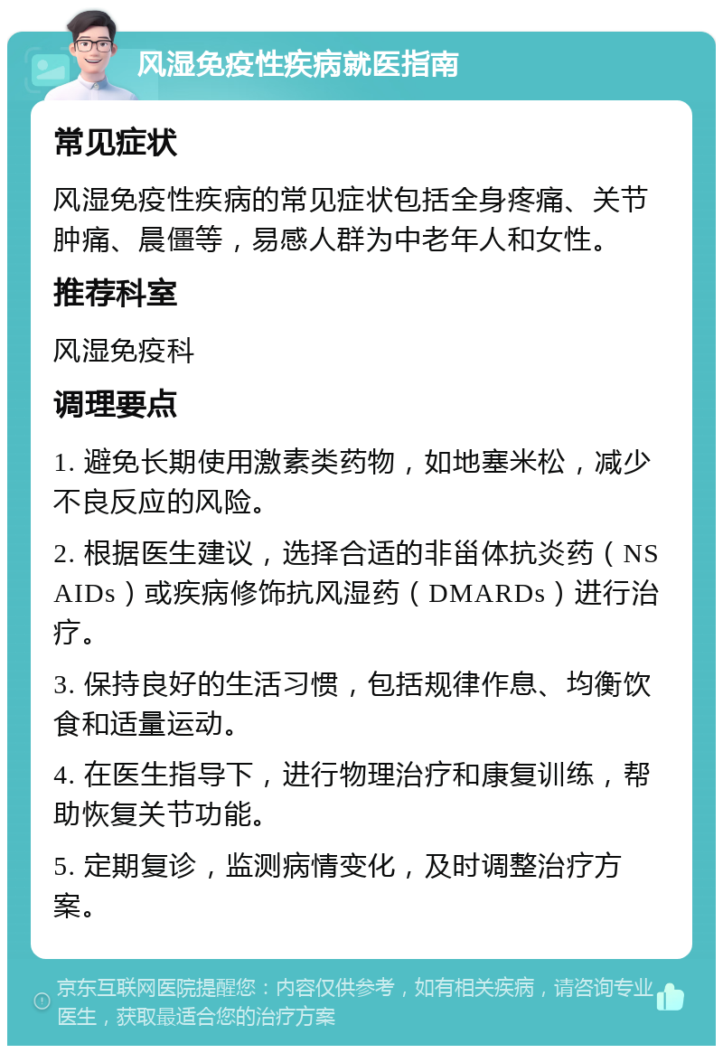 风湿免疫性疾病就医指南 常见症状 风湿免疫性疾病的常见症状包括全身疼痛、关节肿痛、晨僵等，易感人群为中老年人和女性。 推荐科室 风湿免疫科 调理要点 1. 避免长期使用激素类药物，如地塞米松，减少不良反应的风险。 2. 根据医生建议，选择合适的非甾体抗炎药（NSAIDs）或疾病修饰抗风湿药（DMARDs）进行治疗。 3. 保持良好的生活习惯，包括规律作息、均衡饮食和适量运动。 4. 在医生指导下，进行物理治疗和康复训练，帮助恢复关节功能。 5. 定期复诊，监测病情变化，及时调整治疗方案。