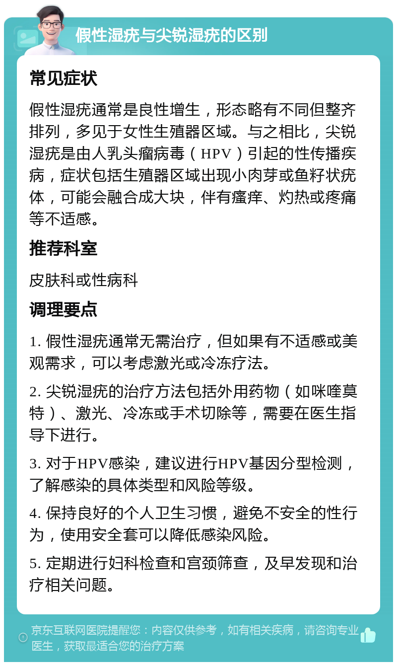 假性湿疣与尖锐湿疣的区别 常见症状 假性湿疣通常是良性增生，形态略有不同但整齐排列，多见于女性生殖器区域。与之相比，尖锐湿疣是由人乳头瘤病毒（HPV）引起的性传播疾病，症状包括生殖器区域出现小肉芽或鱼籽状疣体，可能会融合成大块，伴有瘙痒、灼热或疼痛等不适感。 推荐科室 皮肤科或性病科 调理要点 1. 假性湿疣通常无需治疗，但如果有不适感或美观需求，可以考虑激光或冷冻疗法。 2. 尖锐湿疣的治疗方法包括外用药物（如咪喹莫特）、激光、冷冻或手术切除等，需要在医生指导下进行。 3. 对于HPV感染，建议进行HPV基因分型检测，了解感染的具体类型和风险等级。 4. 保持良好的个人卫生习惯，避免不安全的性行为，使用安全套可以降低感染风险。 5. 定期进行妇科检查和宫颈筛查，及早发现和治疗相关问题。