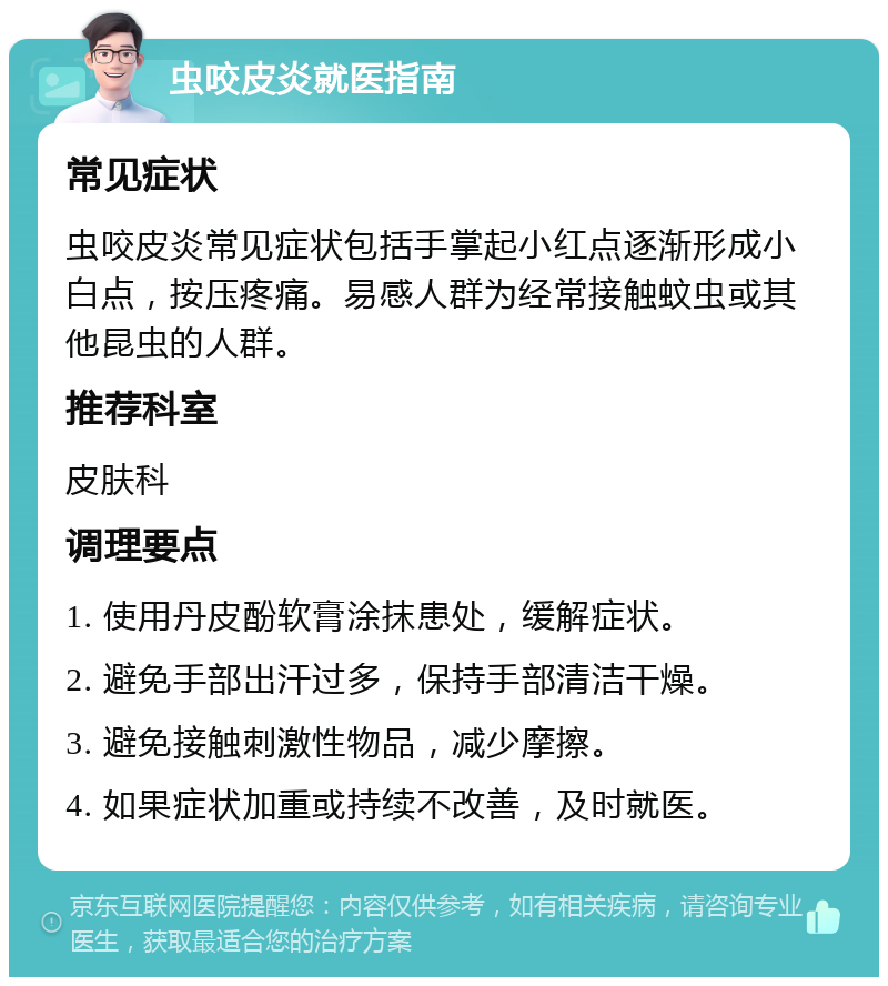 虫咬皮炎就医指南 常见症状 虫咬皮炎常见症状包括手掌起小红点逐渐形成小白点，按压疼痛。易感人群为经常接触蚊虫或其他昆虫的人群。 推荐科室 皮肤科 调理要点 1. 使用丹皮酚软膏涂抹患处，缓解症状。 2. 避免手部出汗过多，保持手部清洁干燥。 3. 避免接触刺激性物品，减少摩擦。 4. 如果症状加重或持续不改善，及时就医。