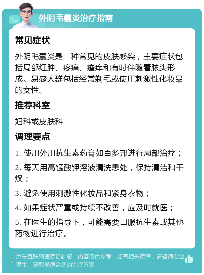 外阴毛囊炎治疗指南 常见症状 外阴毛囊炎是一种常见的皮肤感染，主要症状包括局部红肿、疼痛、瘙痒和有时伴随着脓头形成。易感人群包括经常剃毛或使用刺激性化妆品的女性。 推荐科室 妇科或皮肤科 调理要点 1. 使用外用抗生素药膏如百多邦进行局部治疗； 2. 每天用高锰酸钾溶液清洗患处，保持清洁和干燥； 3. 避免使用刺激性化妆品和紧身衣物； 4. 如果症状严重或持续不改善，应及时就医； 5. 在医生的指导下，可能需要口服抗生素或其他药物进行治疗。