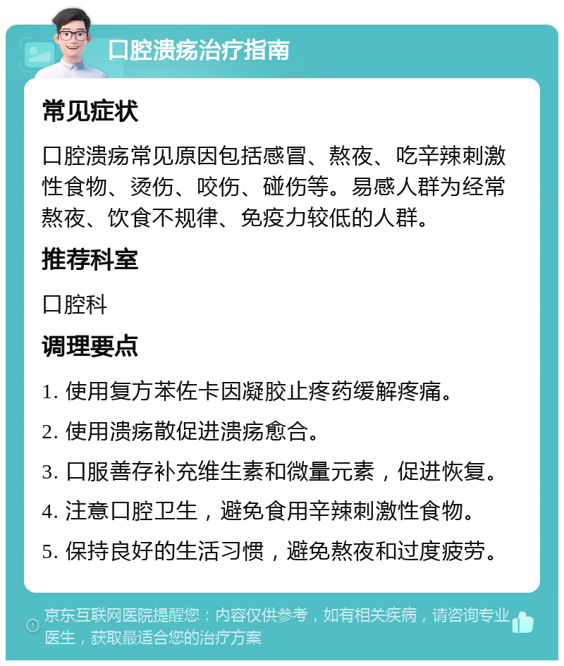 口腔溃疡治疗指南 常见症状 口腔溃疡常见原因包括感冒、熬夜、吃辛辣刺激性食物、烫伤、咬伤、碰伤等。易感人群为经常熬夜、饮食不规律、免疫力较低的人群。 推荐科室 口腔科 调理要点 1. 使用复方苯佐卡因凝胶止疼药缓解疼痛。 2. 使用溃疡散促进溃疡愈合。 3. 口服善存补充维生素和微量元素，促进恢复。 4. 注意口腔卫生，避免食用辛辣刺激性食物。 5. 保持良好的生活习惯，避免熬夜和过度疲劳。