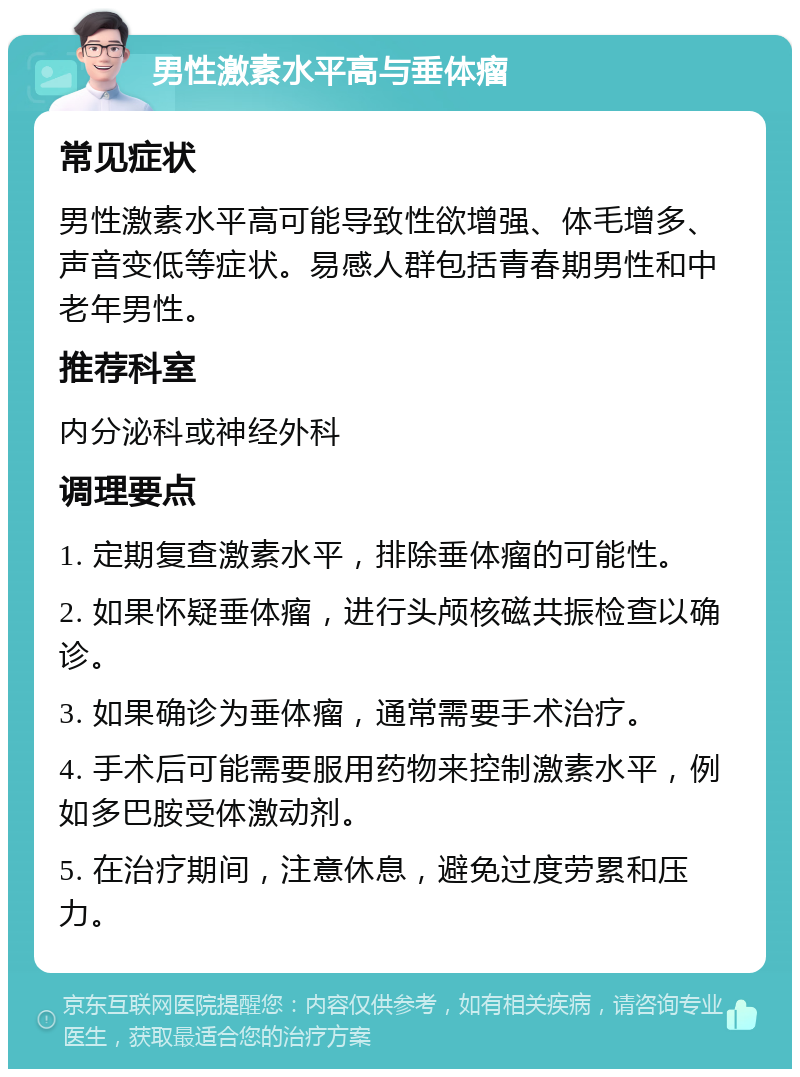 男性激素水平高与垂体瘤 常见症状 男性激素水平高可能导致性欲增强、体毛增多、声音变低等症状。易感人群包括青春期男性和中老年男性。 推荐科室 内分泌科或神经外科 调理要点 1. 定期复查激素水平，排除垂体瘤的可能性。 2. 如果怀疑垂体瘤，进行头颅核磁共振检查以确诊。 3. 如果确诊为垂体瘤，通常需要手术治疗。 4. 手术后可能需要服用药物来控制激素水平，例如多巴胺受体激动剂。 5. 在治疗期间，注意休息，避免过度劳累和压力。