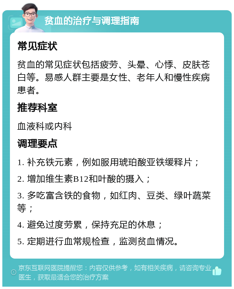 贫血的治疗与调理指南 常见症状 贫血的常见症状包括疲劳、头晕、心悸、皮肤苍白等。易感人群主要是女性、老年人和慢性疾病患者。 推荐科室 血液科或内科 调理要点 1. 补充铁元素，例如服用琥珀酸亚铁缓释片； 2. 增加维生素B12和叶酸的摄入； 3. 多吃富含铁的食物，如红肉、豆类、绿叶蔬菜等； 4. 避免过度劳累，保持充足的休息； 5. 定期进行血常规检查，监测贫血情况。