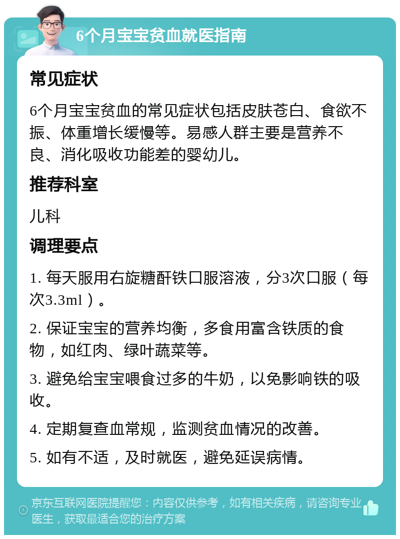 6个月宝宝贫血就医指南 常见症状 6个月宝宝贫血的常见症状包括皮肤苍白、食欲不振、体重增长缓慢等。易感人群主要是营养不良、消化吸收功能差的婴幼儿。 推荐科室 儿科 调理要点 1. 每天服用右旋糖酐铁口服溶液，分3次口服（每次3.3ml）。 2. 保证宝宝的营养均衡，多食用富含铁质的食物，如红肉、绿叶蔬菜等。 3. 避免给宝宝喂食过多的牛奶，以免影响铁的吸收。 4. 定期复查血常规，监测贫血情况的改善。 5. 如有不适，及时就医，避免延误病情。