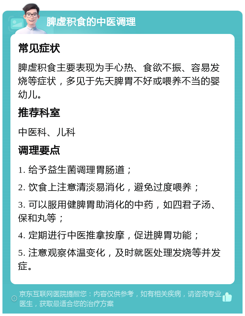 脾虚积食的中医调理 常见症状 脾虚积食主要表现为手心热、食欲不振、容易发烧等症状，多见于先天脾胃不好或喂养不当的婴幼儿。 推荐科室 中医科、儿科 调理要点 1. 给予益生菌调理胃肠道； 2. 饮食上注意清淡易消化，避免过度喂养； 3. 可以服用健脾胃助消化的中药，如四君子汤、保和丸等； 4. 定期进行中医推拿按摩，促进脾胃功能； 5. 注意观察体温变化，及时就医处理发烧等并发症。