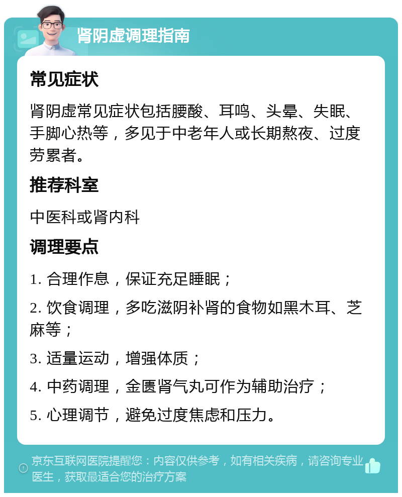 肾阴虚调理指南 常见症状 肾阴虚常见症状包括腰酸、耳鸣、头晕、失眠、手脚心热等，多见于中老年人或长期熬夜、过度劳累者。 推荐科室 中医科或肾内科 调理要点 1. 合理作息，保证充足睡眠； 2. 饮食调理，多吃滋阴补肾的食物如黑木耳、芝麻等； 3. 适量运动，增强体质； 4. 中药调理，金匮肾气丸可作为辅助治疗； 5. 心理调节，避免过度焦虑和压力。