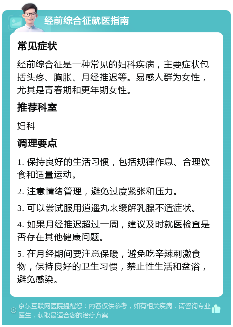 经前综合征就医指南 常见症状 经前综合征是一种常见的妇科疾病，主要症状包括头疼、胸胀、月经推迟等。易感人群为女性，尤其是青春期和更年期女性。 推荐科室 妇科 调理要点 1. 保持良好的生活习惯，包括规律作息、合理饮食和适量运动。 2. 注意情绪管理，避免过度紧张和压力。 3. 可以尝试服用逍遥丸来缓解乳腺不适症状。 4. 如果月经推迟超过一周，建议及时就医检查是否存在其他健康问题。 5. 在月经期间要注意保暖，避免吃辛辣刺激食物，保持良好的卫生习惯，禁止性生活和盆浴，避免感染。