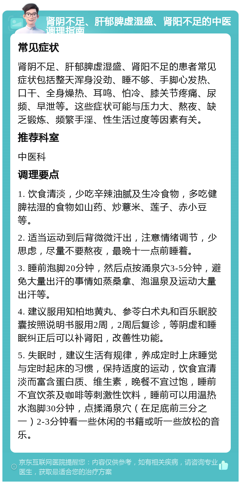 肾阴不足、肝郁脾虚湿盛、肾阳不足的中医调理指南 常见症状 肾阴不足、肝郁脾虚湿盛、肾阳不足的患者常见症状包括整天浑身没劲、睡不够、手脚心发热、口干、全身燥热、耳鸣、怕冷、膝关节疼痛、尿频、早泄等。这些症状可能与压力大、熬夜、缺乏锻炼、频繁手淫、性生活过度等因素有关。 推荐科室 中医科 调理要点 1. 饮食清淡，少吃辛辣油腻及生冷食物，多吃健脾祛湿的食物如山药、炒薏米、莲子、赤小豆等。 2. 适当运动到后背微微汗出，注意情绪调节，少思虑，尽量不要熬夜，最晚十一点前睡着。 3. 睡前泡脚20分钟，然后点按涌泉穴3-5分钟，避免大量出汗的事情如蒸桑拿、泡温泉及运动大量出汗等。 4. 建议服用知柏地黄丸、参苓白术丸和百乐眠胶囊按照说明书服用2周，2周后复诊，等阴虚和睡眠纠正后可以补肾阳，改善性功能。 5. 失眠时，建议生活有规律，养成定时上床睡觉与定时起床的习惯，保持适度的运动，饮食宜清淡而富含蛋白质、维生素，晚餐不宜过饱，睡前不宜饮茶及咖啡等刺激性饮料，睡前可以用温热水泡脚30分钟，点揉涌泉穴（在足底前三分之一）2-3分钟看一些休闲的书籍或听一些放松的音乐。