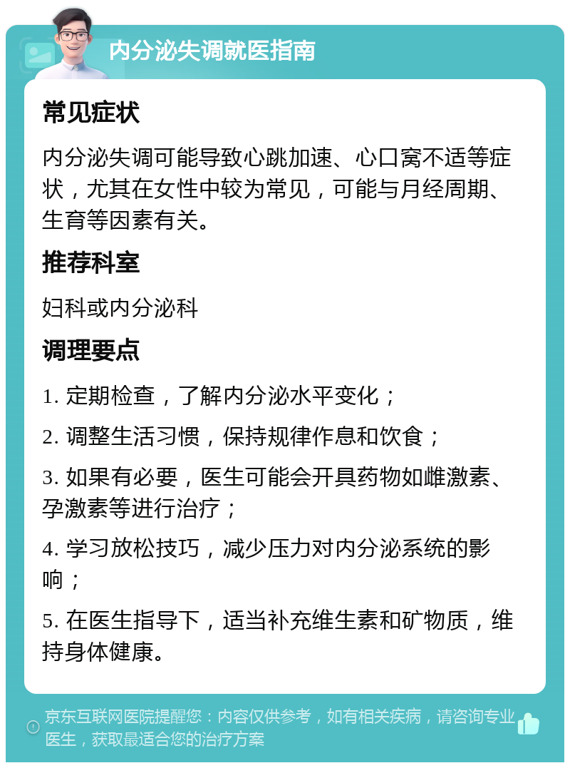 内分泌失调就医指南 常见症状 内分泌失调可能导致心跳加速、心口窝不适等症状，尤其在女性中较为常见，可能与月经周期、生育等因素有关。 推荐科室 妇科或内分泌科 调理要点 1. 定期检查，了解内分泌水平变化； 2. 调整生活习惯，保持规律作息和饮食； 3. 如果有必要，医生可能会开具药物如雌激素、孕激素等进行治疗； 4. 学习放松技巧，减少压力对内分泌系统的影响； 5. 在医生指导下，适当补充维生素和矿物质，维持身体健康。