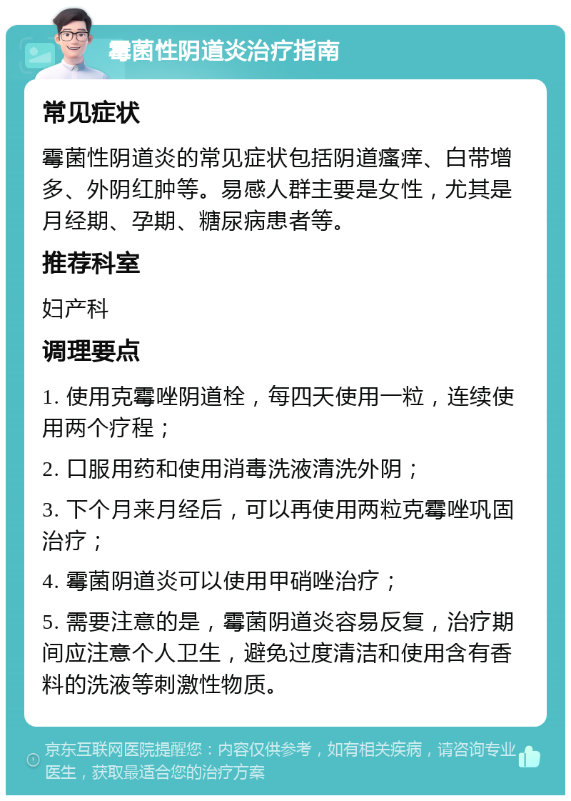 霉菌性阴道炎治疗指南 常见症状 霉菌性阴道炎的常见症状包括阴道瘙痒、白带增多、外阴红肿等。易感人群主要是女性，尤其是月经期、孕期、糖尿病患者等。 推荐科室 妇产科 调理要点 1. 使用克霉唑阴道栓，每四天使用一粒，连续使用两个疗程； 2. 口服用药和使用消毒洗液清洗外阴； 3. 下个月来月经后，可以再使用两粒克霉唑巩固治疗； 4. 霉菌阴道炎可以使用甲硝唑治疗； 5. 需要注意的是，霉菌阴道炎容易反复，治疗期间应注意个人卫生，避免过度清洁和使用含有香料的洗液等刺激性物质。