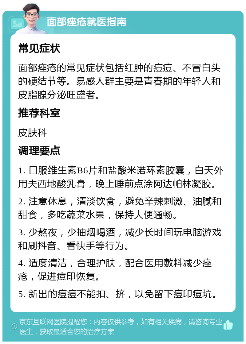 面部痤疮就医指南 常见症状 面部痤疮的常见症状包括红肿的痘痘、不冒白头的硬结节等。易感人群主要是青春期的年轻人和皮脂腺分泌旺盛者。 推荐科室 皮肤科 调理要点 1. 口服维生素B6片和盐酸米诺环素胶囊，白天外用夫西地酸乳膏，晚上睡前点涂阿达帕林凝胶。 2. 注意休息，清淡饮食，避免辛辣刺激、油腻和甜食，多吃蔬菜水果，保持大便通畅。 3. 少熬夜，少抽烟喝酒，减少长时间玩电脑游戏和刷抖音、看快手等行为。 4. 适度清洁，合理护肤，配合医用敷料减少痤疮，促进痘印恢复。 5. 新出的痘痘不能扣、挤，以免留下痘印痘坑。