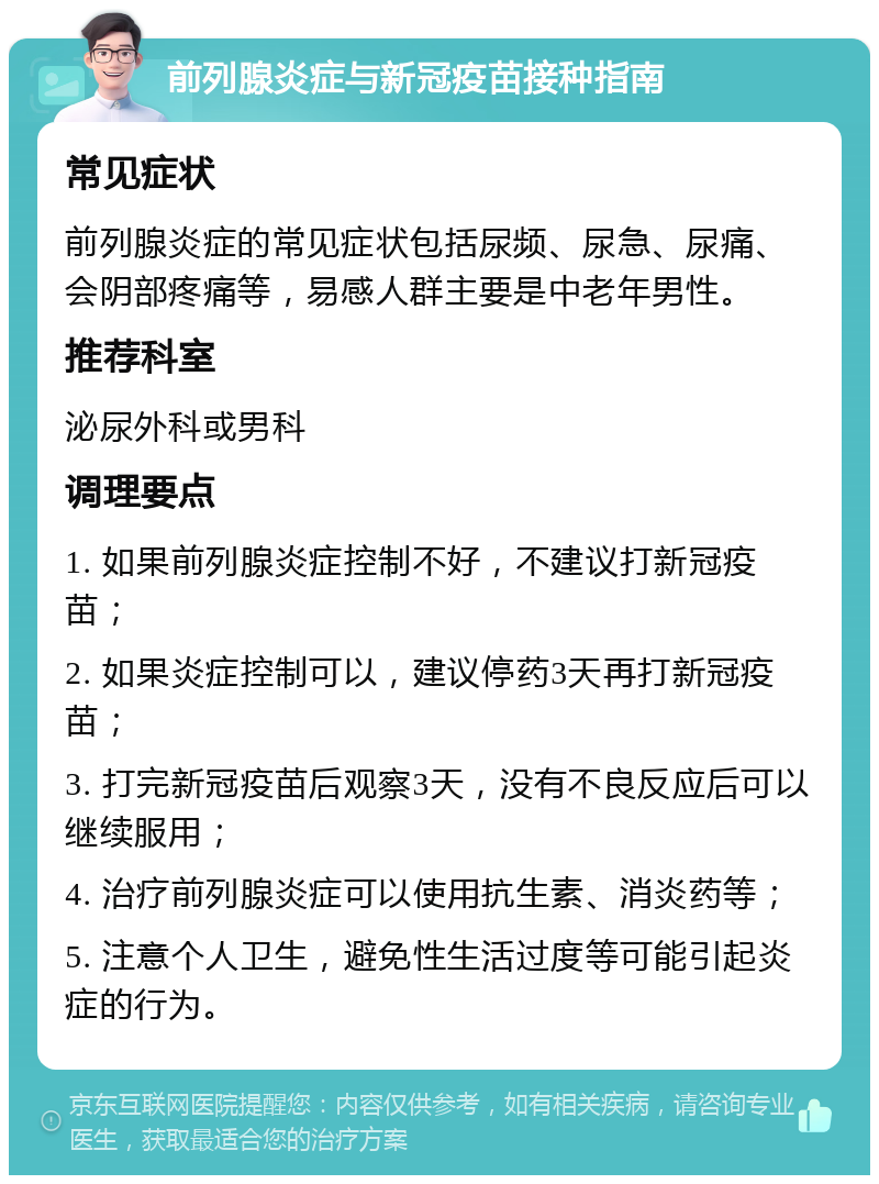 前列腺炎症与新冠疫苗接种指南 常见症状 前列腺炎症的常见症状包括尿频、尿急、尿痛、会阴部疼痛等，易感人群主要是中老年男性。 推荐科室 泌尿外科或男科 调理要点 1. 如果前列腺炎症控制不好，不建议打新冠疫苗； 2. 如果炎症控制可以，建议停药3天再打新冠疫苗； 3. 打完新冠疫苗后观察3天，没有不良反应后可以继续服用； 4. 治疗前列腺炎症可以使用抗生素、消炎药等； 5. 注意个人卫生，避免性生活过度等可能引起炎症的行为。