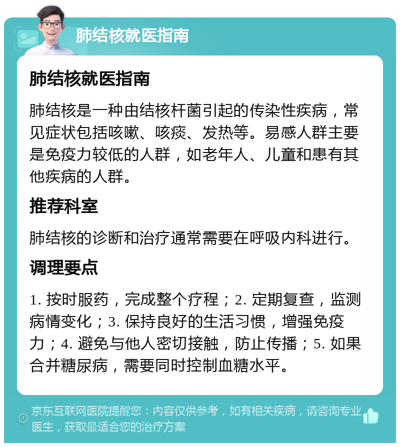 肺结核就医指南 肺结核就医指南 肺结核是一种由结核杆菌引起的传染性疾病，常见症状包括咳嗽、咳痰、发热等。易感人群主要是免疫力较低的人群，如老年人、儿童和患有其他疾病的人群。 推荐科室 肺结核的诊断和治疗通常需要在呼吸内科进行。 调理要点 1. 按时服药，完成整个疗程；2. 定期复查，监测病情变化；3. 保持良好的生活习惯，增强免疫力；4. 避免与他人密切接触，防止传播；5. 如果合并糖尿病，需要同时控制血糖水平。