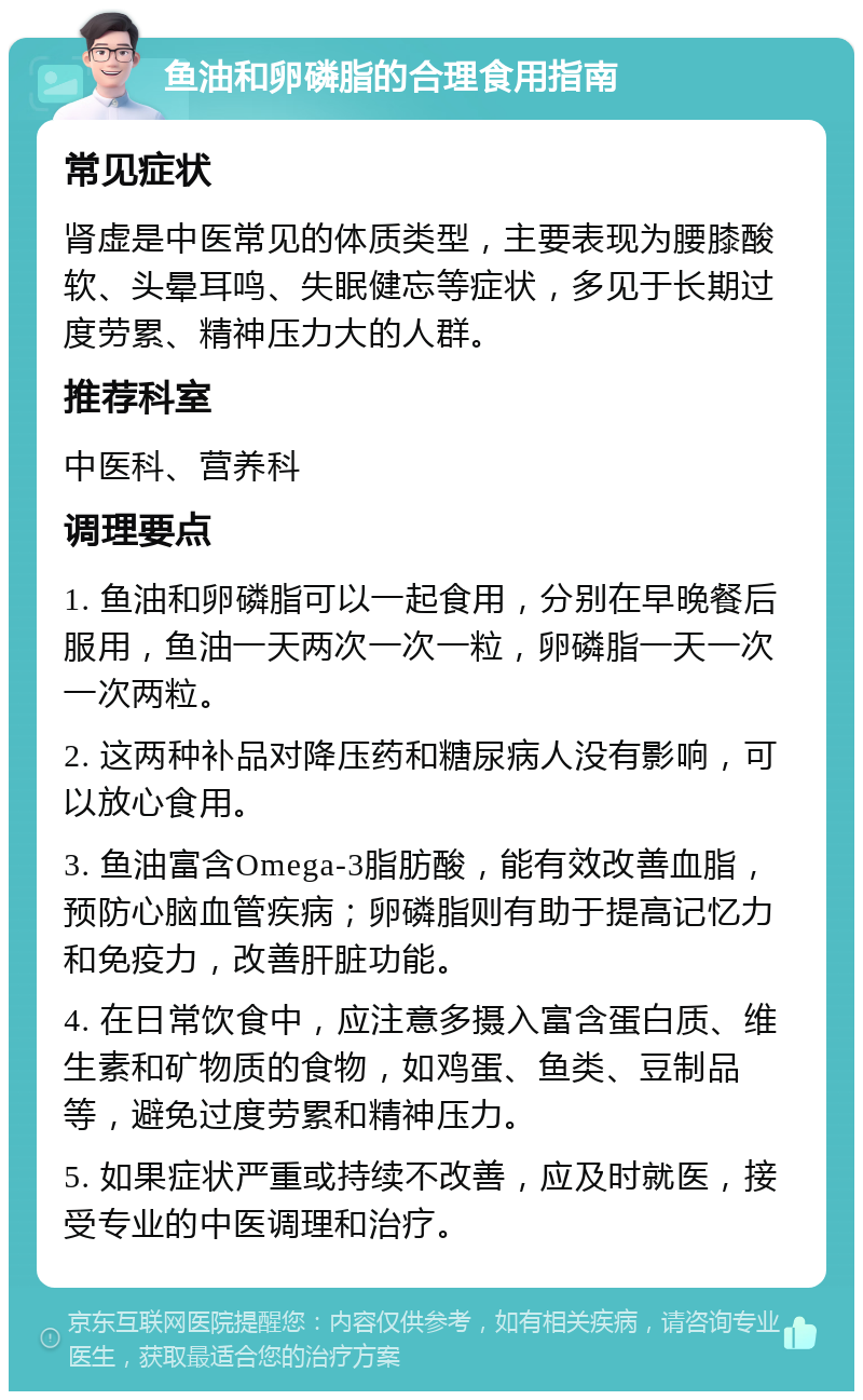 鱼油和卵磷脂的合理食用指南 常见症状 肾虚是中医常见的体质类型，主要表现为腰膝酸软、头晕耳鸣、失眠健忘等症状，多见于长期过度劳累、精神压力大的人群。 推荐科室 中医科、营养科 调理要点 1. 鱼油和卵磷脂可以一起食用，分别在早晚餐后服用，鱼油一天两次一次一粒，卵磷脂一天一次一次两粒。 2. 这两种补品对降压药和糖尿病人没有影响，可以放心食用。 3. 鱼油富含Omega-3脂肪酸，能有效改善血脂，预防心脑血管疾病；卵磷脂则有助于提高记忆力和免疫力，改善肝脏功能。 4. 在日常饮食中，应注意多摄入富含蛋白质、维生素和矿物质的食物，如鸡蛋、鱼类、豆制品等，避免过度劳累和精神压力。 5. 如果症状严重或持续不改善，应及时就医，接受专业的中医调理和治疗。