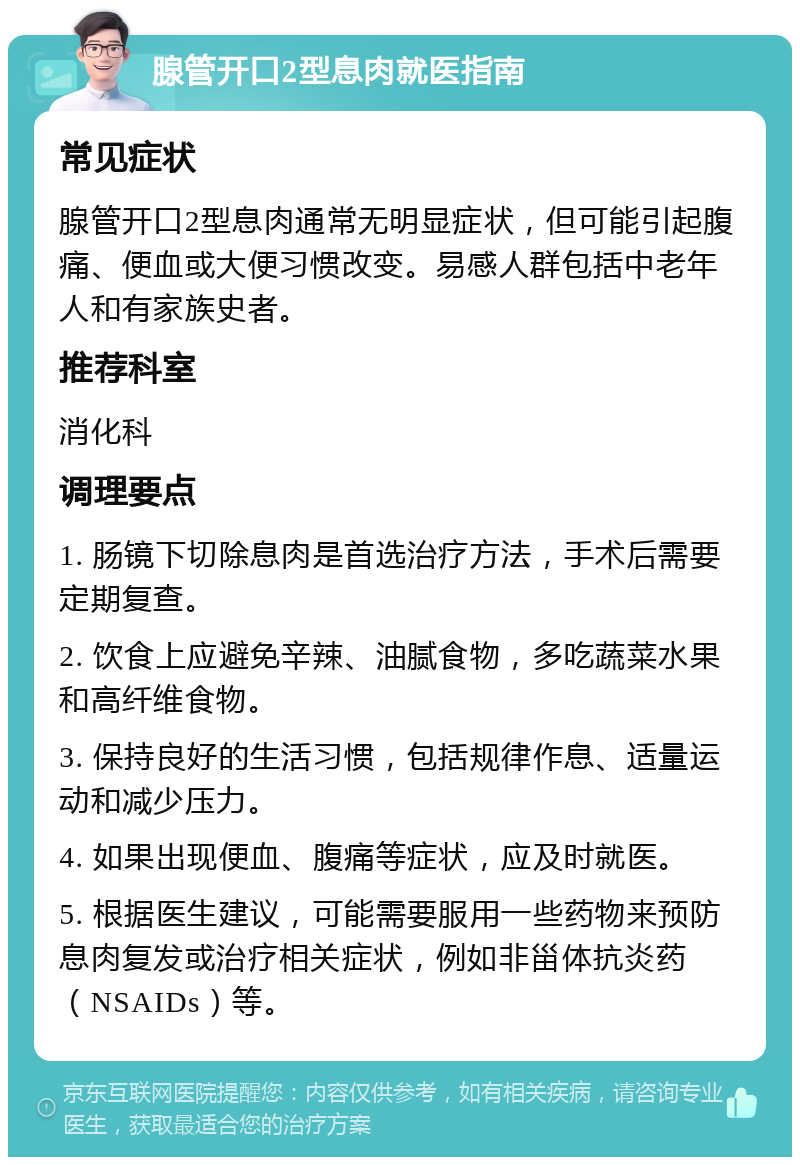 腺管开口2型息肉就医指南 常见症状 腺管开口2型息肉通常无明显症状，但可能引起腹痛、便血或大便习惯改变。易感人群包括中老年人和有家族史者。 推荐科室 消化科 调理要点 1. 肠镜下切除息肉是首选治疗方法，手术后需要定期复查。 2. 饮食上应避免辛辣、油腻食物，多吃蔬菜水果和高纤维食物。 3. 保持良好的生活习惯，包括规律作息、适量运动和减少压力。 4. 如果出现便血、腹痛等症状，应及时就医。 5. 根据医生建议，可能需要服用一些药物来预防息肉复发或治疗相关症状，例如非甾体抗炎药（NSAIDs）等。