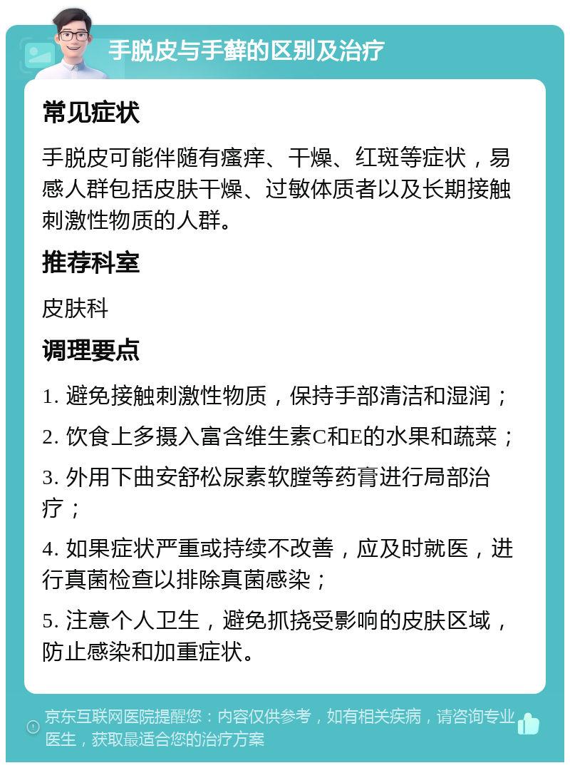 手脱皮与手藓的区别及治疗 常见症状 手脱皮可能伴随有瘙痒、干燥、红斑等症状，易感人群包括皮肤干燥、过敏体质者以及长期接触刺激性物质的人群。 推荐科室 皮肤科 调理要点 1. 避免接触刺激性物质，保持手部清洁和湿润； 2. 饮食上多摄入富含维生素C和E的水果和蔬菜； 3. 外用下曲安舒松尿素软膛等药膏进行局部治疗； 4. 如果症状严重或持续不改善，应及时就医，进行真菌检查以排除真菌感染； 5. 注意个人卫生，避免抓挠受影响的皮肤区域，防止感染和加重症状。