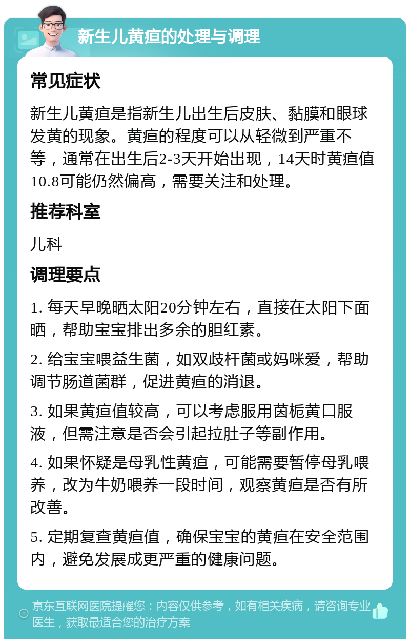 新生儿黄疸的处理与调理 常见症状 新生儿黄疸是指新生儿出生后皮肤、黏膜和眼球发黄的现象。黄疸的程度可以从轻微到严重不等，通常在出生后2-3天开始出现，14天时黄疸值10.8可能仍然偏高，需要关注和处理。 推荐科室 儿科 调理要点 1. 每天早晚晒太阳20分钟左右，直接在太阳下面晒，帮助宝宝排出多余的胆红素。 2. 给宝宝喂益生菌，如双歧杆菌或妈咪爱，帮助调节肠道菌群，促进黄疸的消退。 3. 如果黄疸值较高，可以考虑服用茵栀黄口服液，但需注意是否会引起拉肚子等副作用。 4. 如果怀疑是母乳性黄疸，可能需要暂停母乳喂养，改为牛奶喂养一段时间，观察黄疸是否有所改善。 5. 定期复查黄疸值，确保宝宝的黄疸在安全范围内，避免发展成更严重的健康问题。