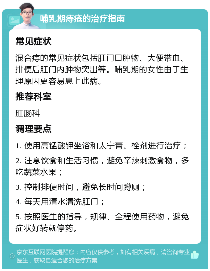 哺乳期痔疮的治疗指南 常见症状 混合痔的常见症状包括肛门口肿物、大便带血、排便后肛门内肿物突出等。哺乳期的女性由于生理原因更容易患上此病。 推荐科室 肛肠科 调理要点 1. 使用高锰酸钾坐浴和太宁膏、栓剂进行治疗； 2. 注意饮食和生活习惯，避免辛辣刺激食物，多吃蔬菜水果； 3. 控制排便时间，避免长时间蹲厕； 4. 每天用清水清洗肛门； 5. 按照医生的指导，规律、全程使用药物，避免症状好转就停药。