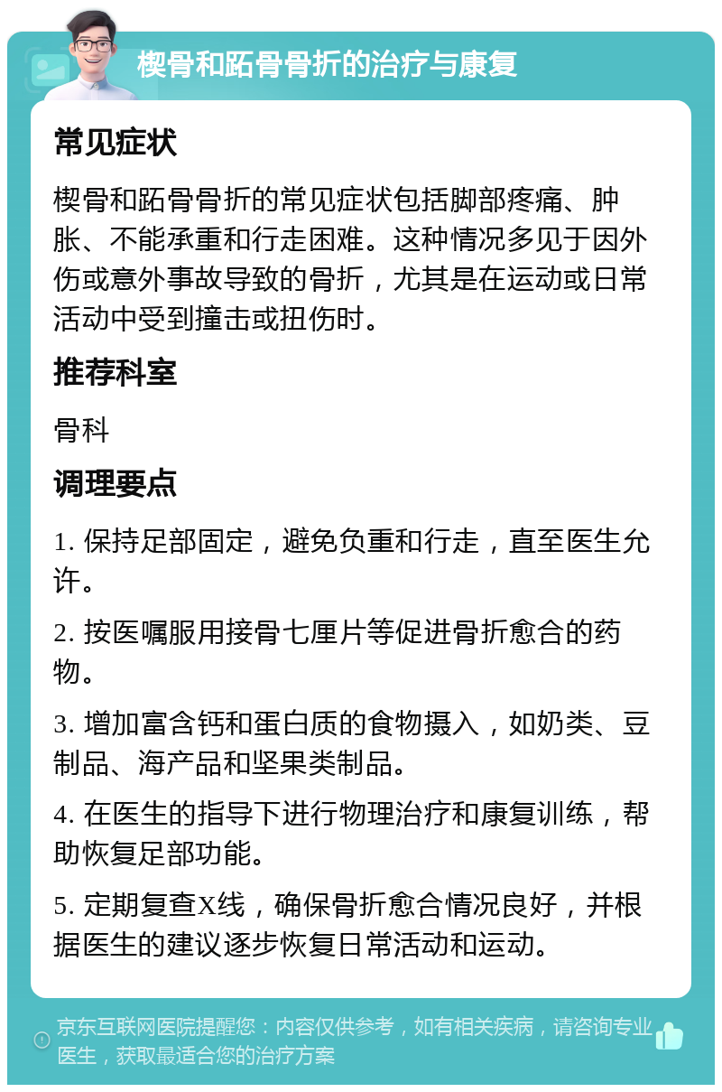 楔骨和跖骨骨折的治疗与康复 常见症状 楔骨和跖骨骨折的常见症状包括脚部疼痛、肿胀、不能承重和行走困难。这种情况多见于因外伤或意外事故导致的骨折，尤其是在运动或日常活动中受到撞击或扭伤时。 推荐科室 骨科 调理要点 1. 保持足部固定，避免负重和行走，直至医生允许。 2. 按医嘱服用接骨七厘片等促进骨折愈合的药物。 3. 增加富含钙和蛋白质的食物摄入，如奶类、豆制品、海产品和坚果类制品。 4. 在医生的指导下进行物理治疗和康复训练，帮助恢复足部功能。 5. 定期复查X线，确保骨折愈合情况良好，并根据医生的建议逐步恢复日常活动和运动。