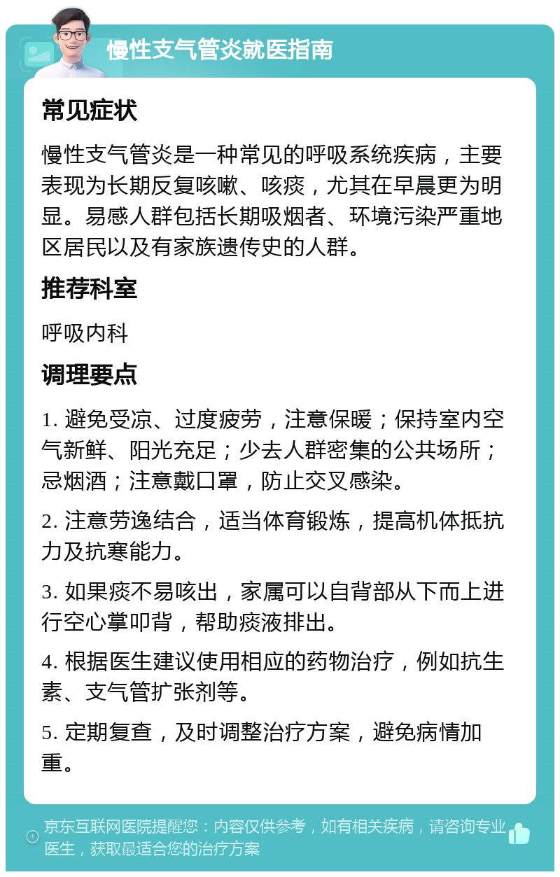 慢性支气管炎就医指南 常见症状 慢性支气管炎是一种常见的呼吸系统疾病，主要表现为长期反复咳嗽、咳痰，尤其在早晨更为明显。易感人群包括长期吸烟者、环境污染严重地区居民以及有家族遗传史的人群。 推荐科室 呼吸内科 调理要点 1. 避免受凉、过度疲劳，注意保暖；保持室内空气新鲜、阳光充足；少去人群密集的公共场所；忌烟酒；注意戴口罩，防止交叉感染。 2. 注意劳逸结合，适当体育锻炼，提高机体抵抗力及抗寒能力。 3. 如果痰不易咳出，家属可以自背部从下而上进行空心掌叩背，帮助痰液排出。 4. 根据医生建议使用相应的药物治疗，例如抗生素、支气管扩张剂等。 5. 定期复查，及时调整治疗方案，避免病情加重。