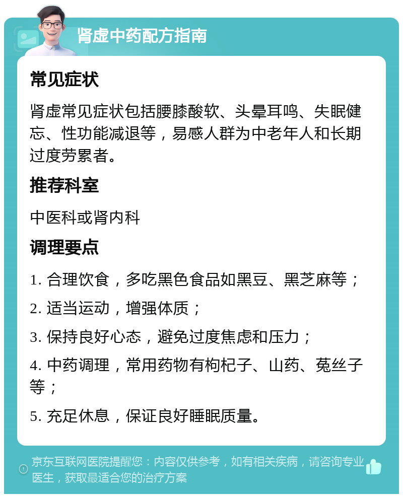 肾虚中药配方指南 常见症状 肾虚常见症状包括腰膝酸软、头晕耳鸣、失眠健忘、性功能减退等，易感人群为中老年人和长期过度劳累者。 推荐科室 中医科或肾内科 调理要点 1. 合理饮食，多吃黑色食品如黑豆、黑芝麻等； 2. 适当运动，增强体质； 3. 保持良好心态，避免过度焦虑和压力； 4. 中药调理，常用药物有枸杞子、山药、菟丝子等； 5. 充足休息，保证良好睡眠质量。