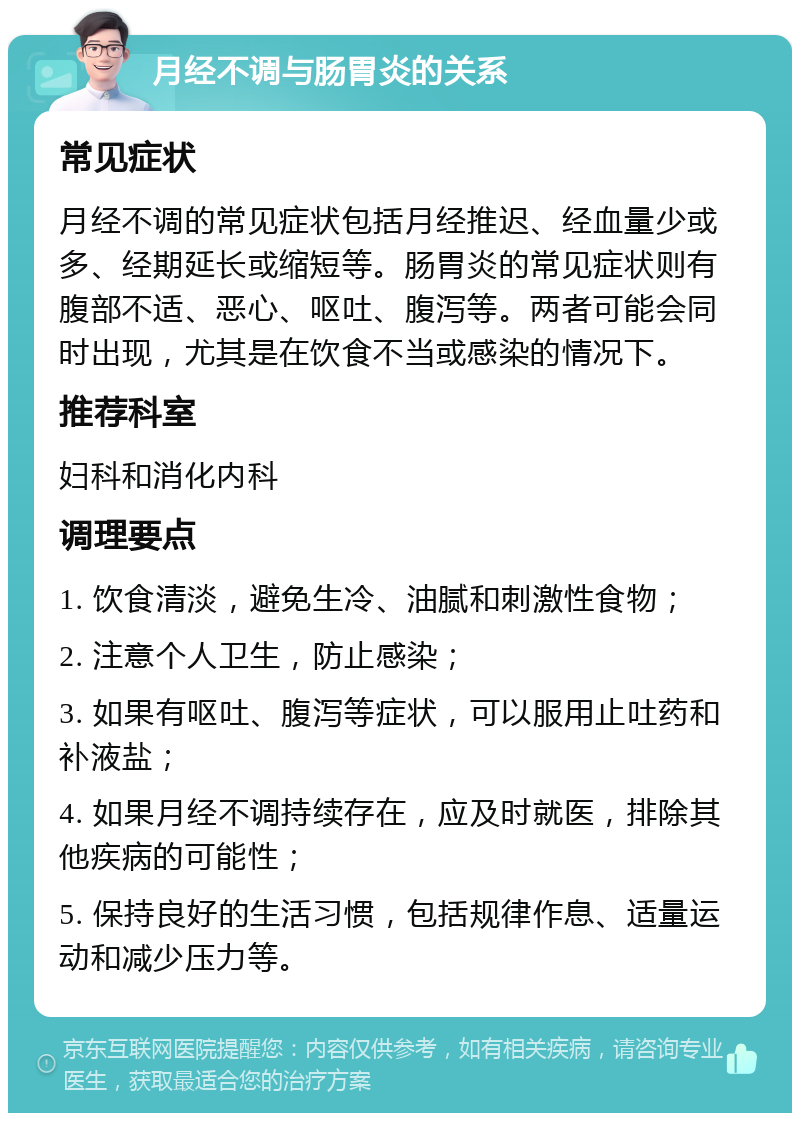 月经不调与肠胃炎的关系 常见症状 月经不调的常见症状包括月经推迟、经血量少或多、经期延长或缩短等。肠胃炎的常见症状则有腹部不适、恶心、呕吐、腹泻等。两者可能会同时出现，尤其是在饮食不当或感染的情况下。 推荐科室 妇科和消化内科 调理要点 1. 饮食清淡，避免生冷、油腻和刺激性食物； 2. 注意个人卫生，防止感染； 3. 如果有呕吐、腹泻等症状，可以服用止吐药和补液盐； 4. 如果月经不调持续存在，应及时就医，排除其他疾病的可能性； 5. 保持良好的生活习惯，包括规律作息、适量运动和减少压力等。