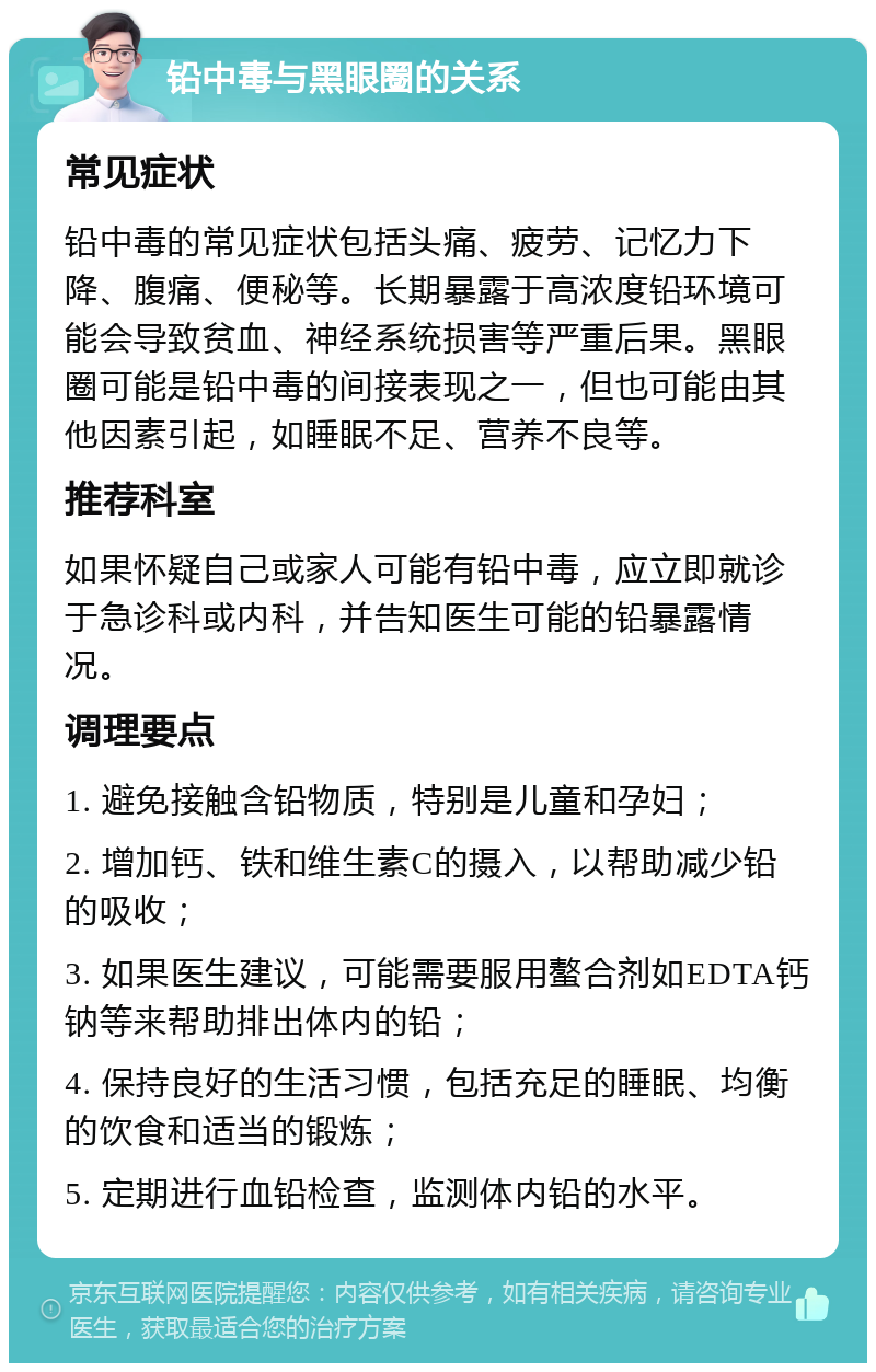 铅中毒与黑眼圈的关系 常见症状 铅中毒的常见症状包括头痛、疲劳、记忆力下降、腹痛、便秘等。长期暴露于高浓度铅环境可能会导致贫血、神经系统损害等严重后果。黑眼圈可能是铅中毒的间接表现之一，但也可能由其他因素引起，如睡眠不足、营养不良等。 推荐科室 如果怀疑自己或家人可能有铅中毒，应立即就诊于急诊科或内科，并告知医生可能的铅暴露情况。 调理要点 1. 避免接触含铅物质，特别是儿童和孕妇； 2. 增加钙、铁和维生素C的摄入，以帮助减少铅的吸收； 3. 如果医生建议，可能需要服用螯合剂如EDTA钙钠等来帮助排出体内的铅； 4. 保持良好的生活习惯，包括充足的睡眠、均衡的饮食和适当的锻炼； 5. 定期进行血铅检查，监测体内铅的水平。