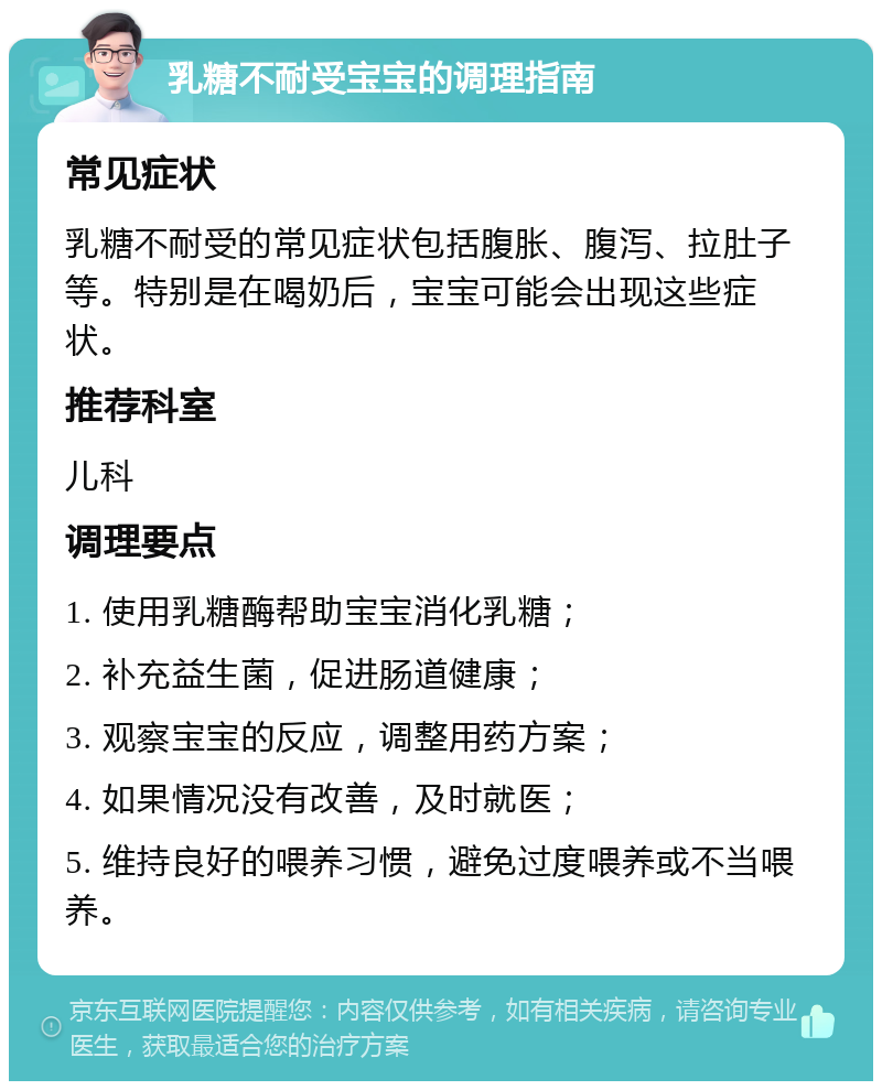 乳糖不耐受宝宝的调理指南 常见症状 乳糖不耐受的常见症状包括腹胀、腹泻、拉肚子等。特别是在喝奶后，宝宝可能会出现这些症状。 推荐科室 儿科 调理要点 1. 使用乳糖酶帮助宝宝消化乳糖； 2. 补充益生菌，促进肠道健康； 3. 观察宝宝的反应，调整用药方案； 4. 如果情况没有改善，及时就医； 5. 维持良好的喂养习惯，避免过度喂养或不当喂养。