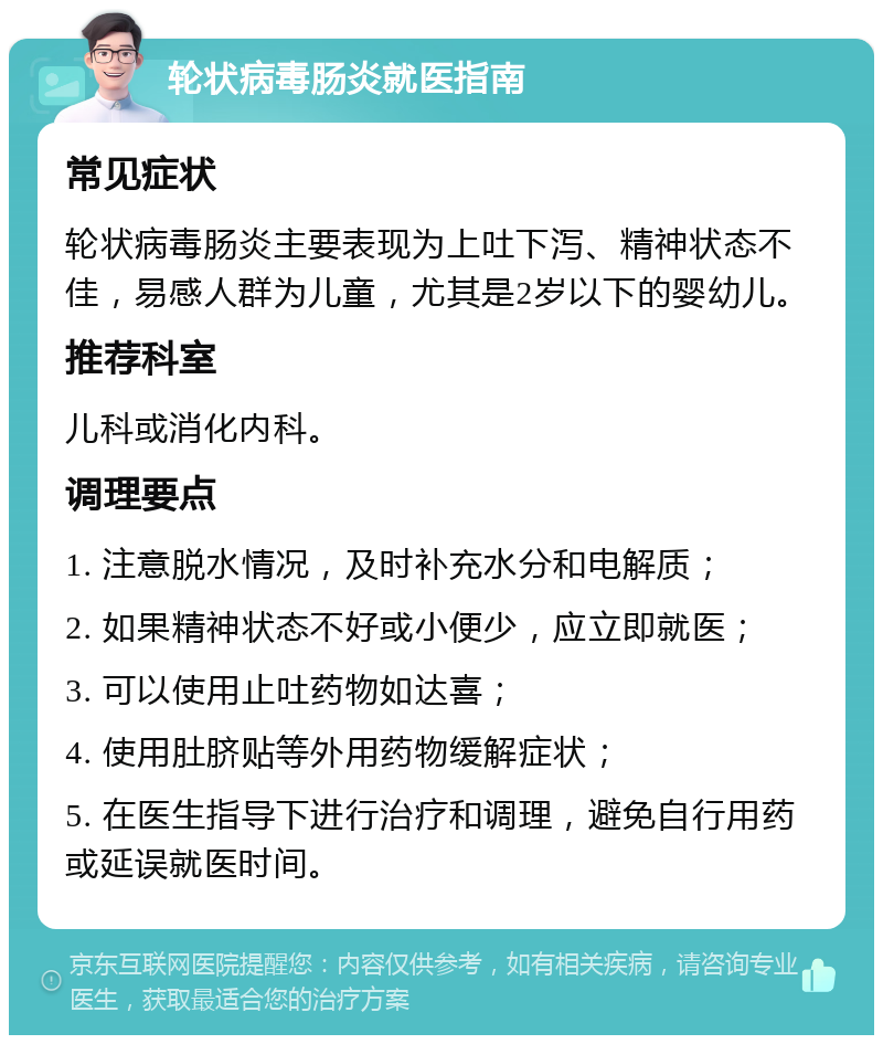 轮状病毒肠炎就医指南 常见症状 轮状病毒肠炎主要表现为上吐下泻、精神状态不佳，易感人群为儿童，尤其是2岁以下的婴幼儿。 推荐科室 儿科或消化内科。 调理要点 1. 注意脱水情况，及时补充水分和电解质； 2. 如果精神状态不好或小便少，应立即就医； 3. 可以使用止吐药物如达喜； 4. 使用肚脐贴等外用药物缓解症状； 5. 在医生指导下进行治疗和调理，避免自行用药或延误就医时间。