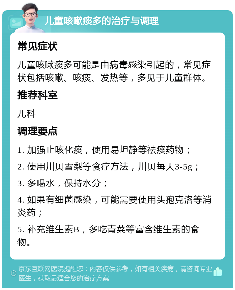 儿童咳嗽痰多的治疗与调理 常见症状 儿童咳嗽痰多可能是由病毒感染引起的，常见症状包括咳嗽、咳痰、发热等，多见于儿童群体。 推荐科室 儿科 调理要点 1. 加强止咳化痰，使用易坦静等祛痰药物； 2. 使用川贝雪梨等食疗方法，川贝每天3-5g； 3. 多喝水，保持水分； 4. 如果有细菌感染，可能需要使用头孢克洛等消炎药； 5. 补充维生素B，多吃青菜等富含维生素的食物。