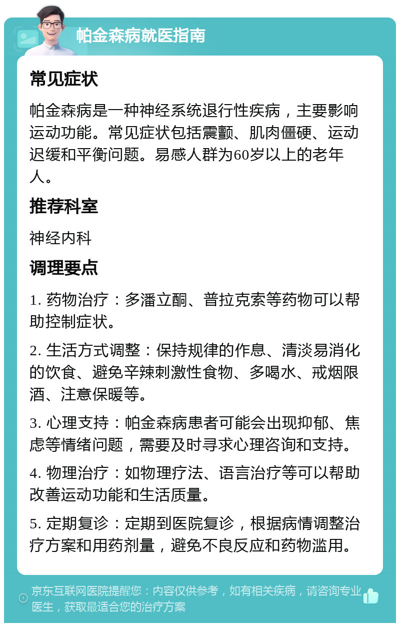 帕金森病就医指南 常见症状 帕金森病是一种神经系统退行性疾病，主要影响运动功能。常见症状包括震颤、肌肉僵硬、运动迟缓和平衡问题。易感人群为60岁以上的老年人。 推荐科室 神经内科 调理要点 1. 药物治疗：多潘立酮、普拉克索等药物可以帮助控制症状。 2. 生活方式调整：保持规律的作息、清淡易消化的饮食、避免辛辣刺激性食物、多喝水、戒烟限酒、注意保暖等。 3. 心理支持：帕金森病患者可能会出现抑郁、焦虑等情绪问题，需要及时寻求心理咨询和支持。 4. 物理治疗：如物理疗法、语言治疗等可以帮助改善运动功能和生活质量。 5. 定期复诊：定期到医院复诊，根据病情调整治疗方案和用药剂量，避免不良反应和药物滥用。