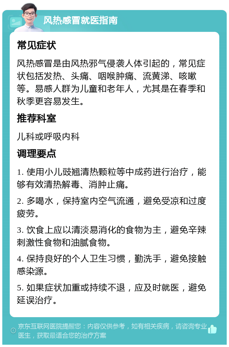 风热感冒就医指南 常见症状 风热感冒是由风热邪气侵袭人体引起的，常见症状包括发热、头痛、咽喉肿痛、流黄涕、咳嗽等。易感人群为儿童和老年人，尤其是在春季和秋季更容易发生。 推荐科室 儿科或呼吸内科 调理要点 1. 使用小儿豉翘清热颗粒等中成药进行治疗，能够有效清热解毒、消肿止痛。 2. 多喝水，保持室内空气流通，避免受凉和过度疲劳。 3. 饮食上应以清淡易消化的食物为主，避免辛辣刺激性食物和油腻食物。 4. 保持良好的个人卫生习惯，勤洗手，避免接触感染源。 5. 如果症状加重或持续不退，应及时就医，避免延误治疗。