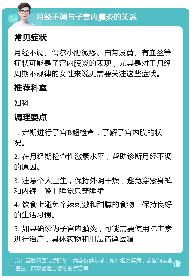 月经不调与子宫内膜炎的关系 常见症状 月经不调、偶尔小腹微疼、白带发黄、有血丝等症状可能是子宫内膜炎的表现，尤其是对于月经周期不规律的女性来说更需要关注这些症状。 推荐科室 妇科 调理要点 1. 定期进行子宫B超检查，了解子宫内膜的状况。 2. 在月经期检查性激素水平，帮助诊断月经不调的原因。 3. 注意个人卫生，保持外阴干燥，避免穿紧身裤和内裤，晚上睡觉只穿睡裙。 4. 饮食上避免辛辣刺激和甜腻的食物，保持良好的生活习惯。 5. 如果确诊为子宫内膜炎，可能需要使用抗生素进行治疗，具体药物和用法请遵医嘱。