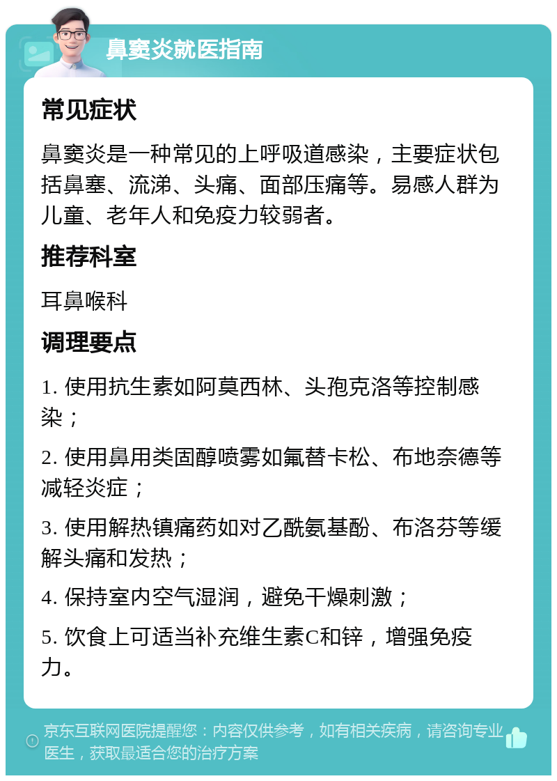 鼻窦炎就医指南 常见症状 鼻窦炎是一种常见的上呼吸道感染，主要症状包括鼻塞、流涕、头痛、面部压痛等。易感人群为儿童、老年人和免疫力较弱者。 推荐科室 耳鼻喉科 调理要点 1. 使用抗生素如阿莫西林、头孢克洛等控制感染； 2. 使用鼻用类固醇喷雾如氟替卡松、布地奈德等减轻炎症； 3. 使用解热镇痛药如对乙酰氨基酚、布洛芬等缓解头痛和发热； 4. 保持室内空气湿润，避免干燥刺激； 5. 饮食上可适当补充维生素C和锌，增强免疫力。