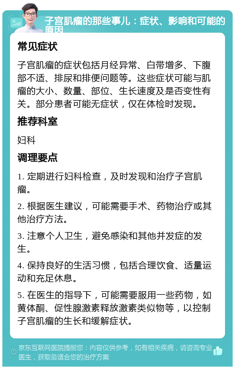 子宫肌瘤的那些事儿：症状、影响和可能的原因 常见症状 子宫肌瘤的症状包括月经异常、白带增多、下腹部不适、排尿和排便问题等。这些症状可能与肌瘤的大小、数量、部位、生长速度及是否变性有关。部分患者可能无症状，仅在体检时发现。 推荐科室 妇科 调理要点 1. 定期进行妇科检查，及时发现和治疗子宫肌瘤。 2. 根据医生建议，可能需要手术、药物治疗或其他治疗方法。 3. 注意个人卫生，避免感染和其他并发症的发生。 4. 保持良好的生活习惯，包括合理饮食、适量运动和充足休息。 5. 在医生的指导下，可能需要服用一些药物，如黄体酮、促性腺激素释放激素类似物等，以控制子宫肌瘤的生长和缓解症状。