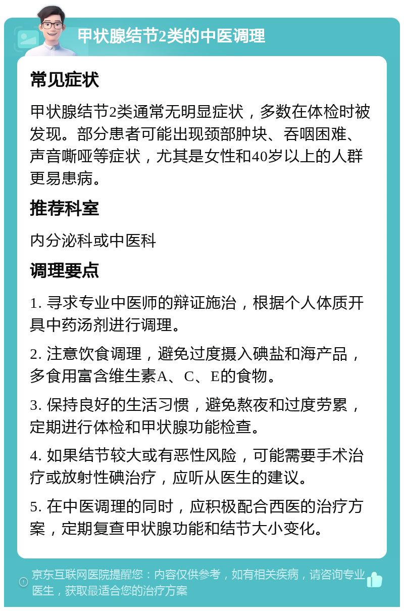 甲状腺结节2类的中医调理 常见症状 甲状腺结节2类通常无明显症状，多数在体检时被发现。部分患者可能出现颈部肿块、吞咽困难、声音嘶哑等症状，尤其是女性和40岁以上的人群更易患病。 推荐科室 内分泌科或中医科 调理要点 1. 寻求专业中医师的辩证施治，根据个人体质开具中药汤剂进行调理。 2. 注意饮食调理，避免过度摄入碘盐和海产品，多食用富含维生素A、C、E的食物。 3. 保持良好的生活习惯，避免熬夜和过度劳累，定期进行体检和甲状腺功能检查。 4. 如果结节较大或有恶性风险，可能需要手术治疗或放射性碘治疗，应听从医生的建议。 5. 在中医调理的同时，应积极配合西医的治疗方案，定期复查甲状腺功能和结节大小变化。