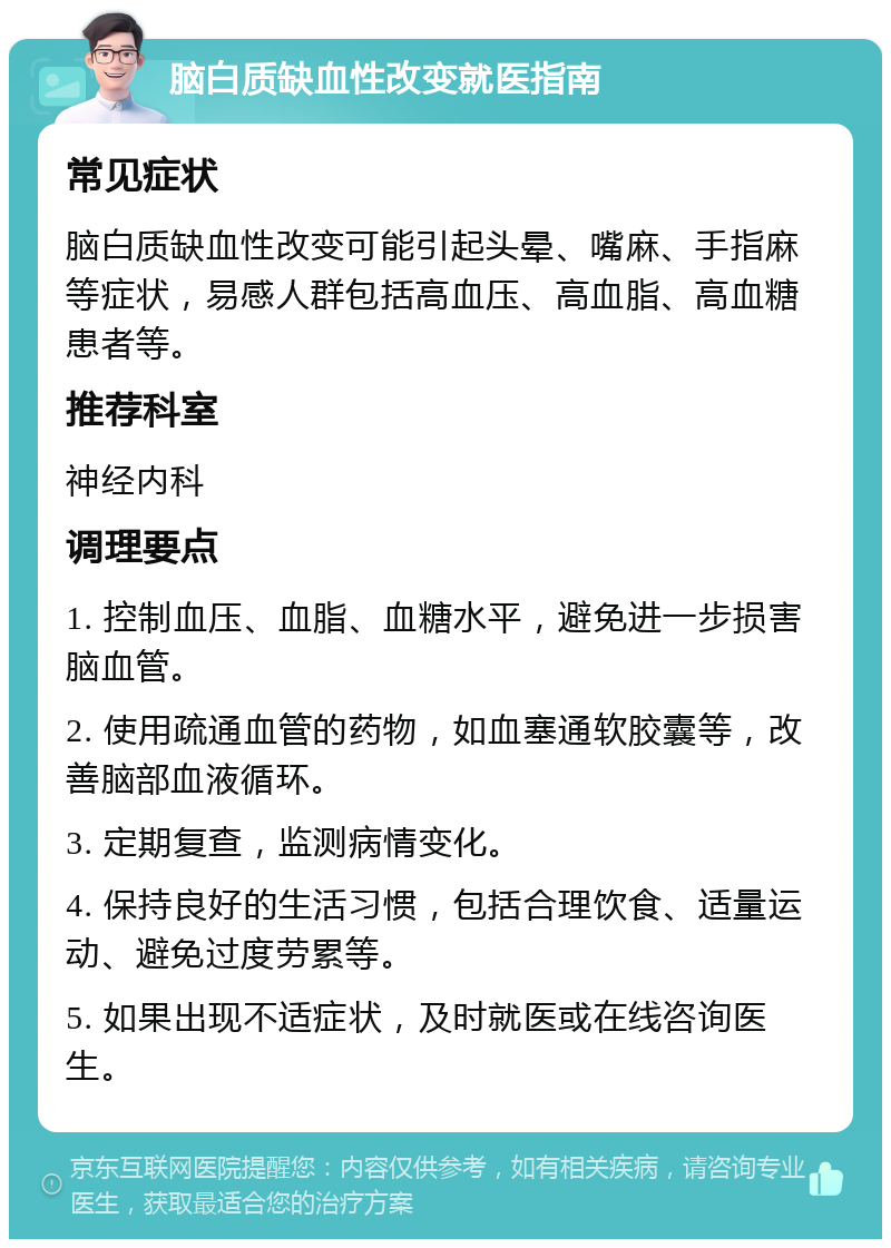 脑白质缺血性改变就医指南 常见症状 脑白质缺血性改变可能引起头晕、嘴麻、手指麻等症状，易感人群包括高血压、高血脂、高血糖患者等。 推荐科室 神经内科 调理要点 1. 控制血压、血脂、血糖水平，避免进一步损害脑血管。 2. 使用疏通血管的药物，如血塞通软胶囊等，改善脑部血液循环。 3. 定期复查，监测病情变化。 4. 保持良好的生活习惯，包括合理饮食、适量运动、避免过度劳累等。 5. 如果出现不适症状，及时就医或在线咨询医生。