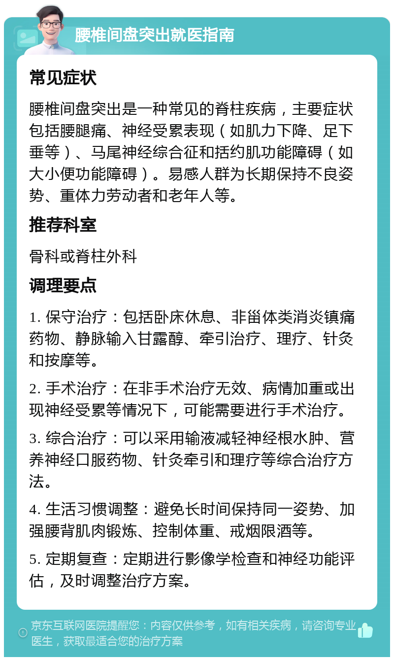 腰椎间盘突出就医指南 常见症状 腰椎间盘突出是一种常见的脊柱疾病，主要症状包括腰腿痛、神经受累表现（如肌力下降、足下垂等）、马尾神经综合征和括约肌功能障碍（如大小便功能障碍）。易感人群为长期保持不良姿势、重体力劳动者和老年人等。 推荐科室 骨科或脊柱外科 调理要点 1. 保守治疗：包括卧床休息、非甾体类消炎镇痛药物、静脉输入甘露醇、牵引治疗、理疗、针灸和按摩等。 2. 手术治疗：在非手术治疗无效、病情加重或出现神经受累等情况下，可能需要进行手术治疗。 3. 综合治疗：可以采用输液减轻神经根水肿、营养神经口服药物、针灸牵引和理疗等综合治疗方法。 4. 生活习惯调整：避免长时间保持同一姿势、加强腰背肌肉锻炼、控制体重、戒烟限酒等。 5. 定期复查：定期进行影像学检查和神经功能评估，及时调整治疗方案。