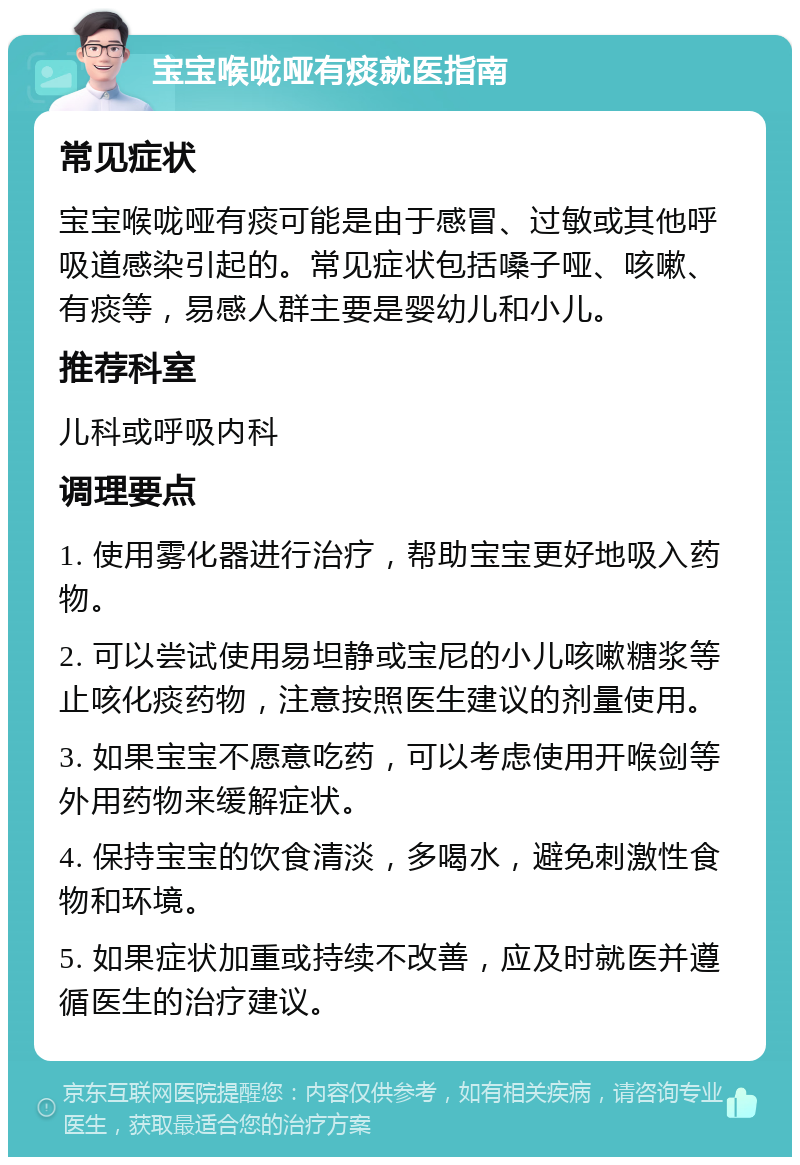 宝宝喉咙哑有痰就医指南 常见症状 宝宝喉咙哑有痰可能是由于感冒、过敏或其他呼吸道感染引起的。常见症状包括嗓子哑、咳嗽、有痰等，易感人群主要是婴幼儿和小儿。 推荐科室 儿科或呼吸内科 调理要点 1. 使用雾化器进行治疗，帮助宝宝更好地吸入药物。 2. 可以尝试使用易坦静或宝尼的小儿咳嗽糖浆等止咳化痰药物，注意按照医生建议的剂量使用。 3. 如果宝宝不愿意吃药，可以考虑使用开喉剑等外用药物来缓解症状。 4. 保持宝宝的饮食清淡，多喝水，避免刺激性食物和环境。 5. 如果症状加重或持续不改善，应及时就医并遵循医生的治疗建议。