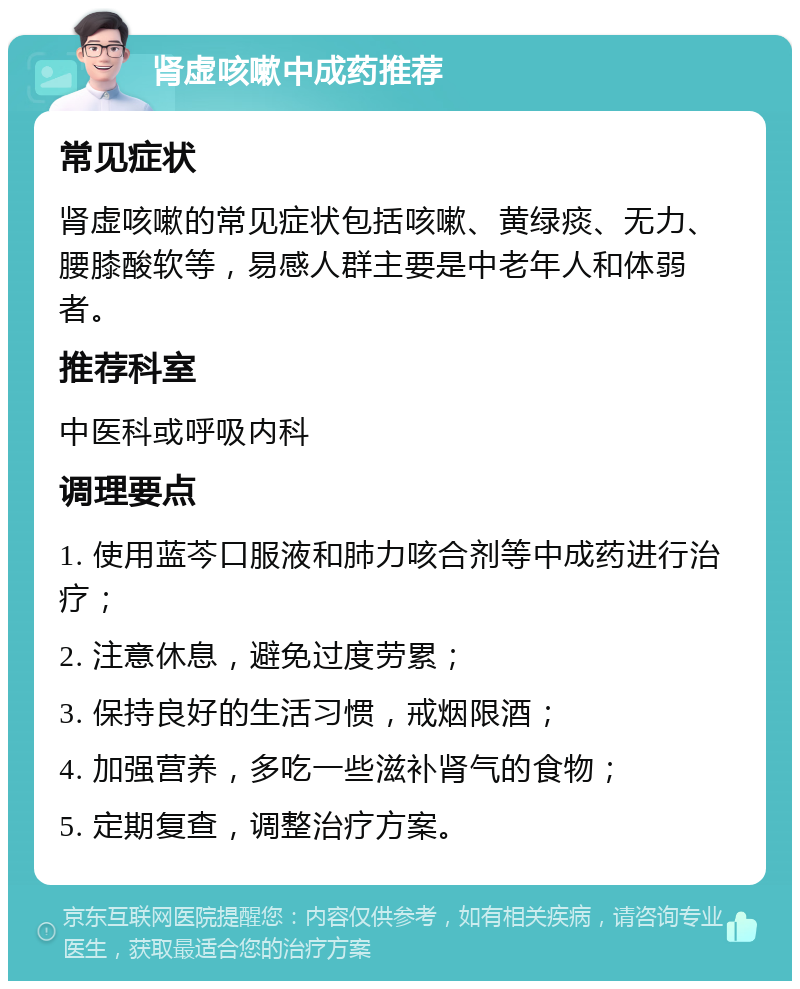 肾虚咳嗽中成药推荐 常见症状 肾虚咳嗽的常见症状包括咳嗽、黄绿痰、无力、腰膝酸软等，易感人群主要是中老年人和体弱者。 推荐科室 中医科或呼吸内科 调理要点 1. 使用蓝芩口服液和肺力咳合剂等中成药进行治疗； 2. 注意休息，避免过度劳累； 3. 保持良好的生活习惯，戒烟限酒； 4. 加强营养，多吃一些滋补肾气的食物； 5. 定期复查，调整治疗方案。