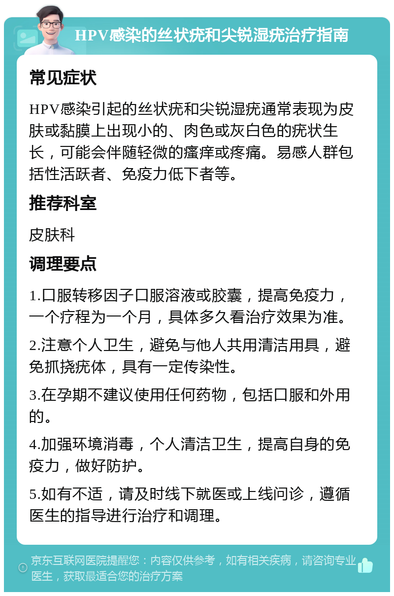 HPV感染的丝状疣和尖锐湿疣治疗指南 常见症状 HPV感染引起的丝状疣和尖锐湿疣通常表现为皮肤或黏膜上出现小的、肉色或灰白色的疣状生长，可能会伴随轻微的瘙痒或疼痛。易感人群包括性活跃者、免疫力低下者等。 推荐科室 皮肤科 调理要点 1.口服转移因子口服溶液或胶囊，提高免疫力，一个疗程为一个月，具体多久看治疗效果为准。 2.注意个人卫生，避免与他人共用清洁用具，避免抓挠疣体，具有一定传染性。 3.在孕期不建议使用任何药物，包括口服和外用的。 4.加强环境消毒，个人清洁卫生，提高自身的免疫力，做好防护。 5.如有不适，请及时线下就医或上线问诊，遵循医生的指导进行治疗和调理。