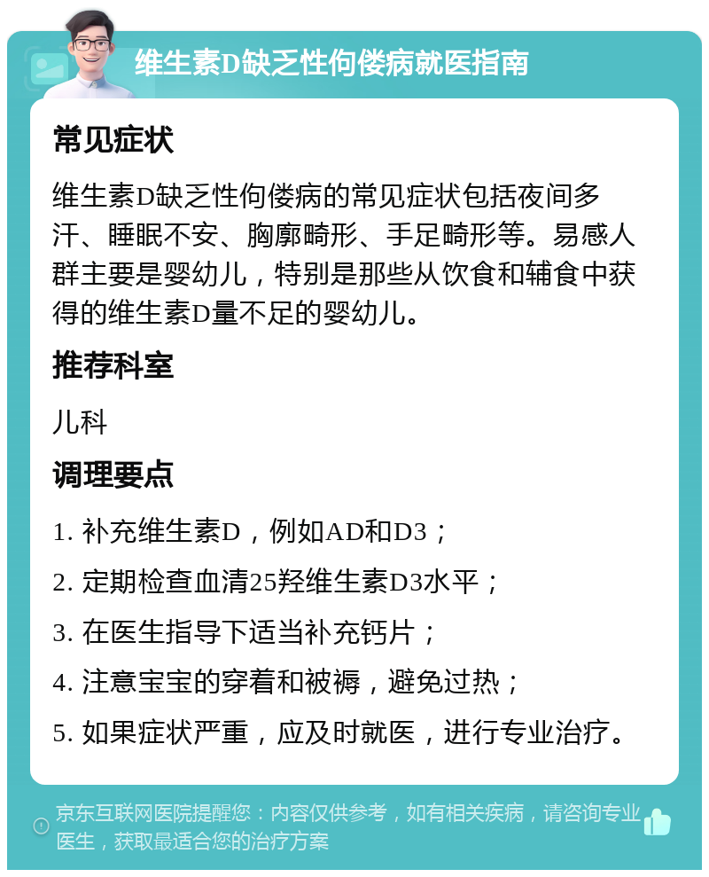 维生素D缺乏性佝偻病就医指南 常见症状 维生素D缺乏性佝偻病的常见症状包括夜间多汗、睡眠不安、胸廓畸形、手足畸形等。易感人群主要是婴幼儿，特别是那些从饮食和辅食中获得的维生素D量不足的婴幼儿。 推荐科室 儿科 调理要点 1. 补充维生素D，例如AD和D3； 2. 定期检查血清25羟维生素D3水平； 3. 在医生指导下适当补充钙片； 4. 注意宝宝的穿着和被褥，避免过热； 5. 如果症状严重，应及时就医，进行专业治疗。