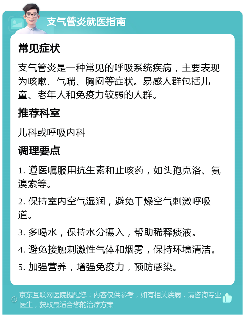 支气管炎就医指南 常见症状 支气管炎是一种常见的呼吸系统疾病，主要表现为咳嗽、气喘、胸闷等症状。易感人群包括儿童、老年人和免疫力较弱的人群。 推荐科室 儿科或呼吸内科 调理要点 1. 遵医嘱服用抗生素和止咳药，如头孢克洛、氨溴索等。 2. 保持室内空气湿润，避免干燥空气刺激呼吸道。 3. 多喝水，保持水分摄入，帮助稀释痰液。 4. 避免接触刺激性气体和烟雾，保持环境清洁。 5. 加强营养，增强免疫力，预防感染。