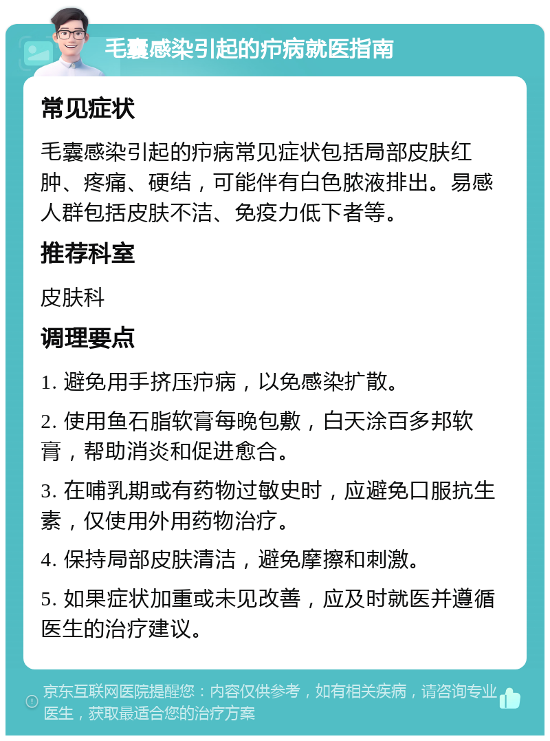 毛囊感染引起的疖病就医指南 常见症状 毛囊感染引起的疖病常见症状包括局部皮肤红肿、疼痛、硬结，可能伴有白色脓液排出。易感人群包括皮肤不洁、免疫力低下者等。 推荐科室 皮肤科 调理要点 1. 避免用手挤压疖病，以免感染扩散。 2. 使用鱼石脂软膏每晚包敷，白天涂百多邦软膏，帮助消炎和促进愈合。 3. 在哺乳期或有药物过敏史时，应避免口服抗生素，仅使用外用药物治疗。 4. 保持局部皮肤清洁，避免摩擦和刺激。 5. 如果症状加重或未见改善，应及时就医并遵循医生的治疗建议。